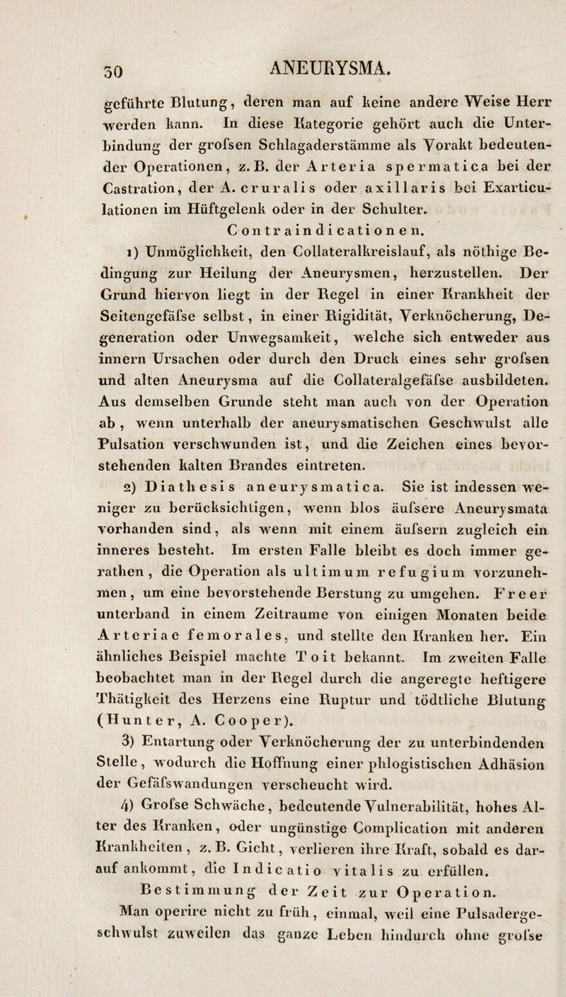 geführte Blutung, eieren man auf keine andere Weise Herr werden kann. In diese Kategorie gehört auch die Unter¬ bindung der grofsen Schlagaderstämme als Vorakt bedeuten¬ der Operationen, z. B. der Arteria spermatica bei der Castration, der A. cruralis oder axillaris bei Exarticu- lationen im Hüftgelenk oder in der Schulter. Contraindicationen. 1) Unmöglichkeit, den Collateralkreislauf, als nöthige Be¬ dingung zur Heilung der Aneurysmen, herzustellen. Der Grund hiervon liegt in der Regel in einer Krankheit der Seitengefäfse selbst, in einer Rigidität, Verknöcherung, De¬ generation oder Unwegsamkeit, welche sich entweder aus innern Ursachen oder durch den Druck eines sehr grofsen und alten Aneurysma auf die Collateralgefäfse ausbildeten. Aus demselben Grunde steht man auch von der Operation ab , wenn unterhalb der aneurysmatischen Geschwulst alle Pulsation verschwunden ist, und die Zeichen eines bevor¬ stehenden kalten Brandes eintreten. 2) Diathesis aneurysmatica. Sie ist indessen we¬ niger zu berücksichtigen, wenn blos äufsere Aneurysmata vorhanden sind, als wenn mit einem äufsern zugleich ein inneres besteht. Im ersten Falle bleibt es doch immer ge- rathen , die Operation als ultimum refugium vorzuneh¬ men, um eine bevorstehende Berstung zu umgehen. Freer unterband in einem Zeiträume von einigen Monaten beide Arteria e fern orales, und stellte den Kranken her. Ein ähnliches Beispiel machte Toit bekannt. Im zweiten Falle beobachtet man in der Regel durch die angeregte heftigere Thätigkeit des Herzens eine Ruptur und tödtliche Blutung (Hunter, A. Cooper). 3) Entartung oder Verknöcherung der zu unterbindenden Stelle, wodurch die Hoffnung einer phlogistischen Adhäsion der Gefäfswandungen verscheucht wird. 4) Grolse Schwäche, bedeutende Vulnerabilität, hohes Al¬ ter des Kranken, oder ungünstige Complication mit anderen Krankheiten , z. B. Gicht, verlieren ihre Kraft, sobald es dar¬ auf ankommt, die In die atio vitalis zu erfüllen. Bestimmung der Zeit zur Operation. Man operire nicht zu früh, einmal, weil eine Pulsaderge¬ schwulst zuweilen das ganze Leben hindurch ohne grolse