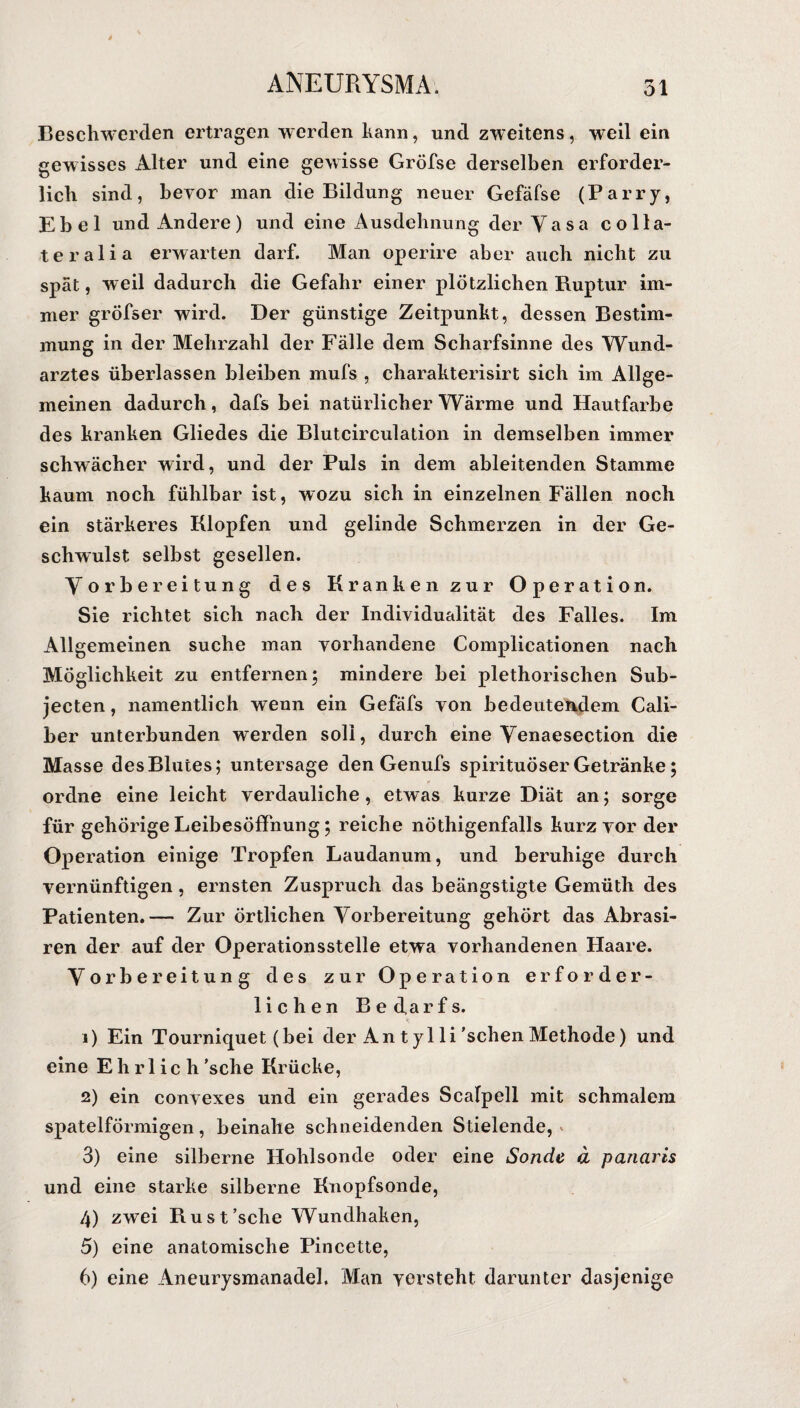 Beschwerden ertragen werden kann, und zweitens, weil ein gewisses Alter und eine gewisse Gröfse derselben erforder¬ lich sind, bevor man die Bildung neuer Gefäfse (Parry, Ebel und Andere) und eine Ausdehnung der Vasa colla- teralia erwarten darf. Man operire aber auch nicht zu spät, weil dadurch die Gefahr einer plötzlichen Ruptur im¬ mer gröfser wird. Der günstige Zeitpunkt, dessen Bestim¬ mung in der Mehrzahl der Fälle dem Scharfsinne des Wund¬ arztes überlassen bleiben mufs , charakterisirt sich im Allge¬ meinen dadurch, dafs bei natürlicher Wärme und Hautfarbe des kranken Gliedes die Blutcirculation in demselben immer schwächer wird, und der Puls in dem ableitenden Stamme kaum noch fühlbar ist, wozu sich in einzelnen Fällen noch ein stärkeres Klopfen und gelinde Schmerzen in der Ge¬ schwulst selbst gesellen. Vorbereitung des Kranken zur Operation. Sie richtet sich nach der Individualität des Falles. Im Allgemeinen suche man vorhandene Complicationen nach Möglichkeit zu entfernen; mindere hei plethorischen Sub- jecten, namentlich wenn ein Gefäfs von bedeutendem Cali- ber unterbunden werden soll, durch eine Venaesection die Masse des Blutes; untersage den Genufs spirituöser Getränke; ordne eine leicht verdauliche , etwas kurze Diät an; sorge für gehörige Leibesöffnung; reiche nöthigenfalls kurz vor der Operation einige Tropfen Laudanum, und beruhige durch vernünftigen, ernsten Zuspruch das beängstigte Gemüth des Patienten.-— Zur örtlichen Vorbereitung gehört das Abrasi- ren der auf der Operationsstelle etwa vorhandenen Haare. Vorbereitung des zur Operation erforder¬ lichen Bedarfs. 1) Ein Tourniquet (bei der An t yl li 'sehen Methode) und eine Ehrlich 'sehe Krücke, 2) ein convexes und ein gerades Scalpell mit schmalem spatelförmigen, beinahe schneidenden Stielende, 3) eine silberne Hohlsonde oder eine Sonde d panaris und eine starke silberne Knopfsonde, 4) zwei Rust’sche Wundhaken, 5) eine anatomische Pincette, 6) eine Aneurysmanadel. Man versteht darunter dasjenige