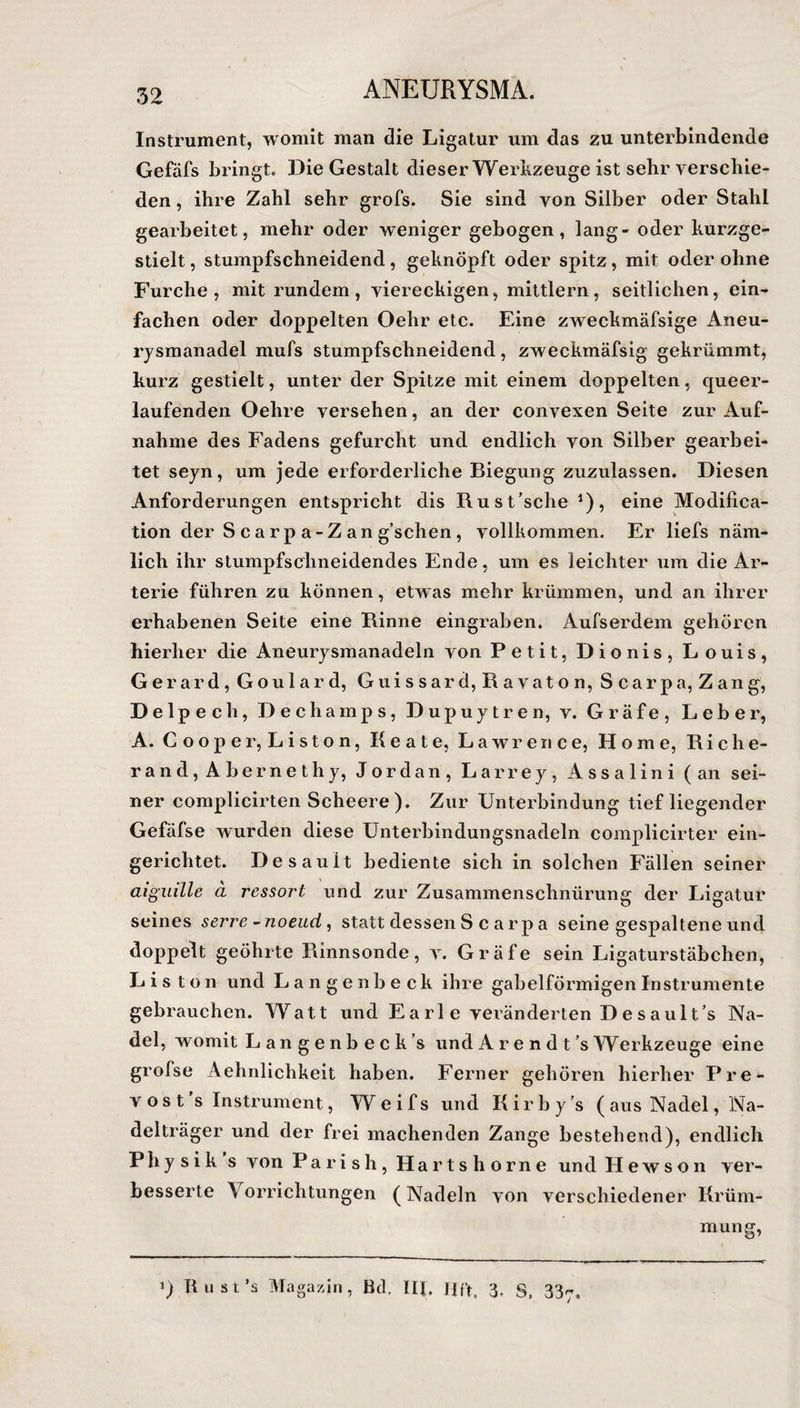 Instrument, womit man die Ligatur um das zu unterbindende Gefäfs bringt. Die Gestalt dieser Werkzeuge ist sehr verschie¬ den , ihre Zahl sehr grofs. Sie sind von Silber oder Stahl gearbeitet, mehr oder weniger gebogen, lang- oder kurzge¬ stielt , stumpfschneidend, geknöpft oder spitz, mit oder ohne Furche, mit rundem, viereckigen, mittlern, seitlichen, ein¬ fachen oder doppelten Oehr etc. Eine zweckmäfsige Aneu¬ rysmanadel mufs stumpfschneidend, zweckmäfsig gekrümmt, kurz gestielt, unter der Spitze mit einem doppelten, queer- laufenden Oehre versehen, an der convexen Seite zur Auf¬ nahme des Fadens gefurcht und endlich von Silber gearbei¬ tet seyn, um jede erforderliche Biegung zuzulassen. Diesen Anforderungen entspricht dis Rust’sche *), eine Modifica- tion der S c a r p a-Z an g’schen, vollkommen. Er liefs näm¬ lich ihr stumpfschneidendes Ende, um es leichter um die Ar¬ terie führen zu können, etwas mehr krümmen, und an ihrer erhabenen Seite eine Rinne eingraben. Aufserdem gehören hierher die Aneurysmanadeln von Petit, Dionis, Louis, Gerard, Goulard, Guissard, Ravaton, Scarpa, Zang, Delpech, Dechamps, Dupuytren, v. Gräfe, Leber, A. C o o p e r, L i s t o n, Beate, Lawrence, Home, Riehe- rand, Abernethy, Jordan, Larrey, Assalini (an sei¬ ner complicirten Scheere). Zur Unterbindung tiefliegender Gefäfse wurden diese Unterbindungsnadeln complicirter ein¬ gerichtet. Desauit bediente sich in solchen Fällen seiner aiguille a rcssort und zur Zusammenschnürung der Ligatur seines serre-noeud, statt dessen S c a rp a seine gespaltene und doppelt geöhrte Rinnsonde, v. Gräfe sein Ligaturstäbchen, Listen und Langenbeck ihre gabelförmigen Instrumente gebrauchen. Watt und E a rl e veränderten D e s a ul t’s Na¬ del, womit Langenbeck’s und Arendt’s Werkzeuge eine grolse Aehnlichkeit haben. Ferner gehören hierher Pre- vos t’s Instrument, Weifs und Kirby’s ( aus Nadel, Na¬ delträger und der frei machenden Zange bestehend), endlich Phy sik s von Parish, Hartshorne und Hewson ver¬ besserte Vorrichtungen (Nadeln von verschiedener Krüm¬ mung, i) Bust’s Magazin, Bd. IR. Ufr, 3» S. 337,