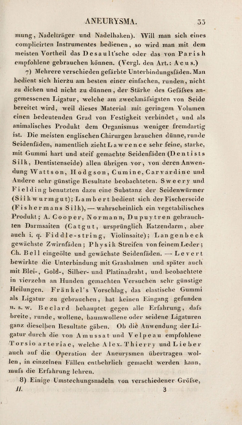 O.) mung, Nadelträger und Nadelhaken). Will man sicli eines complicirten Instrumentes bedienen, so wird man mit dem meisten Vortheil das Desault’sche oder das von Paris h i empfohlene gebrauchen können. (Vergl. den Art.: Acus.) 7) Mehrere verschieden gefärbte Unterbindungsfäden. Man bedient sich hierzu am besten einer einfachen, runden, nicht zu dicken und nicht zu dünnen , der Stärke des Gefäfses an¬ gemessenen Ligatur, welche am zweckmäfsigsten von Seide bereitet wird, weil dieses Material mit geringem Volumen einen bedeutenden Grad von Festigkeit verbindet, und als animalisches Produkt dem Organismus weniger fremdartig ist. Die meisten englischen Chirurgen brauchen dünne, runde Seidenfäden, namentlich zieht L a wre n c e sehr feine, starke, mit Gummi hart und steif gemachte Seidenfäden (D e n t i s t s Silk, Dentistenseide) allen übrigen vor, von deren Anwen¬ dung Wattson, Hodgson, Cumine, Carvardine und Andere sehr günstige Resultate beobachteten. Sweery und Fi el ding benutzten dazu eine Substanz der Seidenwürmer (Sil k w u rmgut); Lamb e rt bedient sich der Fischerseide (Fishermans Silk), — wahrscheinlich ein vegetabilisches Produkt; A. Cooper, Nor mann, Dupuytren gebrauch¬ ten Darmsaiten (Catgut, ursprünglich Katzendarm, aber auch i. q. Fiddle-string, Violinsaite) j Lange nbeck gewächste Zwirnfäden; Physik Streifen von feinem Leder; Ch. Bell eingeölte und gewachste Seidenfäden. —- L e v e r t bewirkte die Unterbindung mit Grashalmen und später auch mit Blei-, Gold-, Silber-und Platinadraht, und beobachtete in vierzehn an Hunden gemachten Versuchen sehr günstige Heilungen. FränkeFs Vorschlag, das elastische Gummi als Ligatur zu gebrauchen, hat keinen Eingang gefunden u. s. w. Beclard behauptet gegen alle Erfahrung, dals breite, runde, wollene, baumwollene oder seidene Ligaturen ganz dieselben Resultate gäben. Ob die Anw endung der Li¬ gatur durch die von A m u s s a t und V elpeau empfohlene Torsio arteriae, welche Alex. T h i e r r y und Lieber auch auf die Operation der Aneurysmen übertragen wol¬ len, in einzelnen Fällen entbehrlich gemacht werden kann, mufs die Erfahrung lehren. 8) Einige Umstechungsnadeln von verschiedener Greise, IL 3