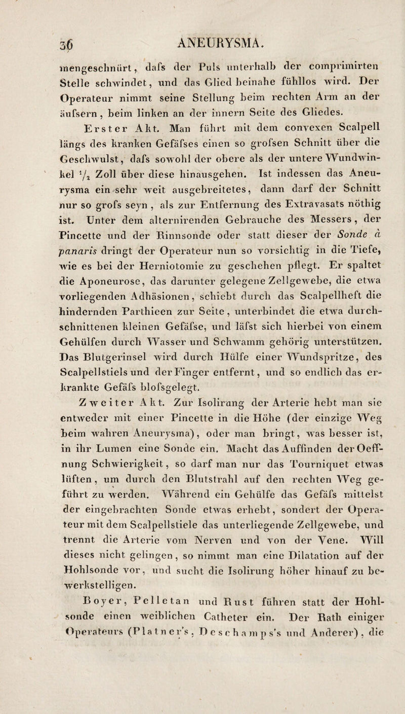 inengeschnürt, dafs der Puls unterhalb der comprimirten Stelle schwindet, und das Glied beinahe fühllos wird. Der Operateur nimmt seine Stellung beim rechten Arm an der äufsern, beim linken an der innern Seite des Gliedes. Erster Akt. Man führt mit dem convexen Scalpell längs des kranken Gefäfses einen so grofsen Schnitt über die Geschwulst, dafs sowohl der obere als der untere Wundwin¬ kel Yj Zoll über diese hinausgehen. Ist indessen das Arneu- rysma ein sehr weit ausgebreitetes, dann darf der Schnitt nur so grofs seyn , als zur Entfernung des Extravasats nöthig ist. Unter dem alternirenden Gebrauche des Messers , der Pincette und der Rinnsonde oder statt dieser der Sonde a -pcinaris dringt der Operateur nun so vorsichtig in die Tiefe, wie es bei der Herniotomie zu geschehen pliegt. Er spaltet die Aponeurose, das darunter gelegene Zellgewebe, die etwa vorliegenden Adhäsionen, schiebt durch das Scalpellheft die hindernden Parthieen zur Seite, unterbindet die etwa durch¬ schnittenen kleinen Gefäfse, und läfst sich hierbei von einem Gehülfen durch Wasser und Schwamm gehörig unterstützen. Das Blutgerinsel wird durch Hülfe einer Wundspritze, des Scalpellstiels und der Finger entfernt, und so endlich das er¬ krankte Gefäfs blofsgelegt. Zweiter Akt. Zur Isolirang der Arterie hebt man sie entweder mit einer Pincette in die Höhe (der einzige Weg beim wahren Aneurysma), oder man bringt, was besser ist, in ihr Lumen eine Sonde ein. Macht das Auflinden derOeff- nung Schwierigkeit, so darf man nur das Tourniquet etwas lüften, um durch den Blutstrahl auf den rechten Weg ge- führt zu werden. Während ein Gehülfe das Gefäfs mittelst der eingebrachten Sonde etwras erhebt, sondert der Opera¬ teur mit dem Scalpellstiele das unterliegende Zellgewebe, und trennt die Arterie vom Nerven und von der Vene. Will dieses nicht gelingen, so nimmt man eine Dilatation auf der Hohlsonde vor, und sucht die Isolirung höher hinauf zu be¬ werkstelligen. Boyer, Pelletan und Rust führen statt der Hohl¬ sonde einen weiblichen Catheter ein. Der Rath einiger Operateurs (PUtners. Descha m p s’s und Anderer) , die