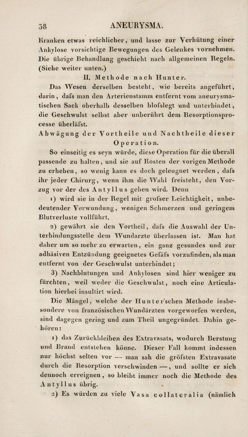 Kranken etwas reichlicher, und lasse zur Verhütung einer Ankylose vorsichtige Bewegungen des Gelenkes vornehmen. Die übrige Behandlung geschieht nach allgemeinen Regeln. (Siehe weiter unten.) II. Methode nach Hunter. Das Wesen derselben besteht, wie bereits angeführt, darin, dafs man den Arterienstamm entfernt vom aneurysma¬ tischen Sack oberhalb desselben blofslegt und unterbindet , die Geschwulst selbst aber unberührt dem Resorptionspro- cesse überläfst. Abwägung der Vorth eile und Nacht heile dieser Operation. So einseitig es seyn würde, diese Operation für die überall passende zu halten, und sie auf Kosten der vorigen Methode zu erheben, so wenig kann es doch geleugnet werden, dafs ihr jeder Chirurg, wenn ihm die Wahl freisteht, den Vor¬ zug vor der des Antyllus geben wird. Denn 1) wird sie in der Regel mit grofser Leichtigkeit, unbe¬ deutender Verwundung, wenigen Schmerzen und geringem Blutverluste vollführt. 2) gewährt sie den Vortheil, dafs die Auswahl der Un¬ terbindungsstelle dem Wundarzte überlassen ist. Man hat daher um so mehr zu erwarten, ein ganz gesundes und zur adhäsiven Entzündung geeignetes Gefäfs vorzufinden, als man entfernt von der Geschwulst unterbindet; 3) Nachblutungen und Ankylosen sind hier weniger zu fürchten, weil weder die Geschwulst, noch eine Articula- tion hierbei insultirt wird. Die Mängel, welche der Hunter’schen Methode insbe¬ sondere von französischen Wundärzten vorgeworfen w erden, sind dagegen gering und zum Theil ungegründet. Dahin ge¬ hören : 1) das Zurückbleiben des Extravasats, wodurch Berstung und Brand entstehen könne. Dieser Fall kommt indessen nur höchst selten vor — man sah die gröfsten Extravasate durch die Resorption verschwinden—, und sollte er sich dennoch erreignen , so bleibt immer noch die Methode des Antyllus übrig. • 2) Es würden zu viele Vasa collateralia (nämlich