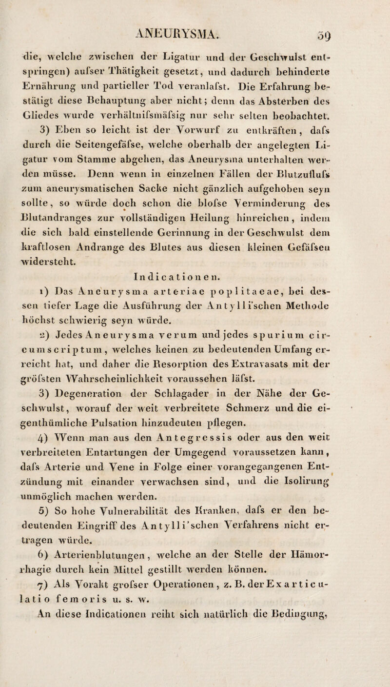 die, welche zwischen der Ligatur und der Geschwulst ent¬ springen) aufser Thätigkeit gesetzt, und dadurch behinderte Ernährung und partieller Tod yeranlafst. Die Erfahrung be¬ stätigt diese Behauptung aber nicht; denn das Absterben des Gliedes wurde verhältnifsmäfsig nur sehr selten beobachtet. 3) Eben so leicht ist der Vorwurf zu entkräften , dafs durch die Seitengefäfse, welche oberhalb der angelegten Li¬ gatur vom Stamme abgehen, das Aneurysma unterhalten wer¬ den müsse. Denn wenn in einzelnen Fällen der Blutzullufs zum aneurysmatischen Sacke nicht gänzlich aufgehoben seyn sollte, so würde doch schon die blofse Verminderung des Blutandranges zur vollständigen Heilung hinreichen, indem die sich bald einstellende Gerinnung in der Geschwulst dem kraftlosen Andrange des Blutes aus diesen kleinen Gefäfsen widersteht. Indicationen. 1) Das Aneurysma arteriae poplitaeae, bei des¬ sen tiefer Lage die Ausführung der An tyll ischen Methode höchst schwierig seyn würde. ü) Jedes Aneurysma verum und jedes spurium eir- c u m scriptum, welches keinen zu bedeutenden Umfang er¬ reicht hat, und daher die Resorption des Extravasats mit der gröbsten Wahrscheinlichkeit voraussehen läfst. 3) Degeneration der Schlagader in der Nähe der Ge¬ schwulst, worauf der weit verbreitete Schmerz und die ei- genthümliche Pulsation hinzudeuten pflegen. 4) Wenn man aus den Antegressis oder aus den weit verbreiteten Entartungen der Umgegend voraussetzen kann, dafs Arterie und Vene in Folge einer vorangegangenen Ent¬ zündung mit einander verwachsen sind, und die Isolirung unmöglich machen werden. 5) So hohe Vulnerabilität des Kranken, dafs er den be¬ deutenden Eingriff des An tyll i’sclien Verfahrens nicht er¬ tragen wTürde. 6) Arterienblutungen, welche an der Stelle der Hämor- rhagie durch kein Mittel gestillt werden können. 7) Als Vorakt grofser Operationen , z. B. der Ex articu- 1 ati o femoris u. s. w. An diese Indicationen reiht sich natürlich die Bedingung,