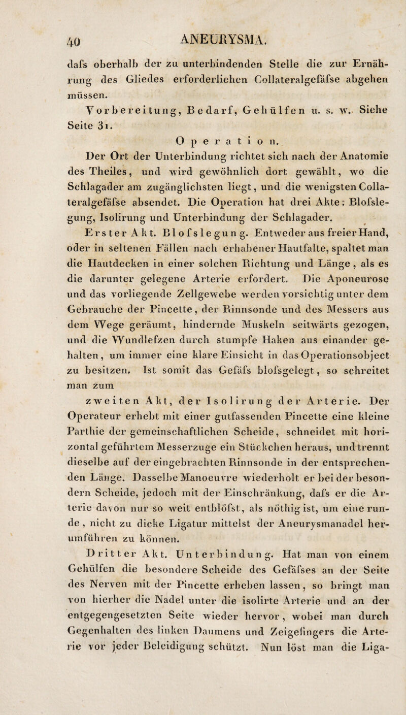 tlafs oberhalb der zu unterbindenden Stelle die zur Ernäh¬ rung des Gliedes erforderlichen Collateralgefäfse abgehen müssen. Vorbereitung, Bedarf, Gehülfen u. s. w\ Siehe Seite 3i. Operation. Der Ort der Unterbindung richtet sich nach der Anatomie des Theiles, und wird gewöhnlich dort gewählt, wro die Schlagader am zugänglichsten liegt, und die wenigsten Colla¬ teralgefäfse absendet. Die Operation hat drei Akte: Blofsle- gung, Isolirung und Unterbindung der Schlagader. Erster Akt. Blofslegung. Entweder aus freier Hand, oder in seltenen Fällen nach erhabener Hautfalte, spaltet man die Hautdecken in einer solchen Richtung und Länge , als es die darunter gelegene Arterie erfordert. Die Aponeurose und das vorliegende Zellgewebe werden vorsichtig unter dem Gebrauche der Pincette, der Rinnsonde und des Messers aus dem Wege geräumt, hindernde Muskeln seitwärts gezogen, und die Wundlefzen durch stumpfe Haken aus einander ge¬ halten, um immer eine klare Einsicht in das Operationsobject zu besitzen. Ist somit das Gefäfs blofsgelegt, so schreitet man zum zweiten Akt, der Isolirung der Arterie. Der Operateur erhebt mit einer gutfassenden Pincette eine kleine Parthie der gemeinschaftlichen Scheide, schneidet mit hori¬ zontal geführtem Messerzuge ein Stückchen heraus, undtrennt dieselbe auf der eingebrach ten Rinnsonde in der entsprechen¬ den Länge. Dasselbe Manoeuvre wiederholt erbeiderbeson¬ dern Scheide, jedoch mit der Einschränkung, dafs er die Ar¬ terie davon nur so weit entblöfst, als nöthigist, um eine run¬ de , nicht zu dicke Ligatur mittelst der Aneurysmanadel her¬ umführen zu können. Dritter Akt. Unterbindung. Hat man von einem Gehülfen die besondere Scheide des Gefäfses an der Seite des Nerven mit der Pincette erheben lassen, so bringt man von hierher die Nadel unter die isolirte Arterie und an der entgegengesetzten Seite wieder hervor, wobei man durch Gegenhalten des linken Daumens und Zeigefingers die Arte¬ rie vor jeder Beleidigung schützt. Nun löst man die Liga-