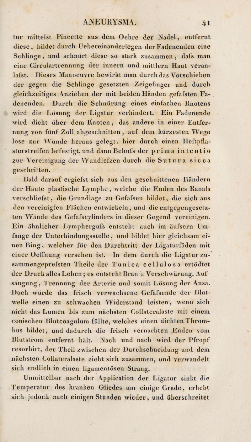 tur mittelst Pincette aus dem Oehre der Nadel, entfernt diese, bildet durch Uebereinanderlegen derFadenenden eine Schlinge, und schnürt diese so stark zusammen , dafs man eine Circulartrennung der innern und mittlern Haut veran¬ lagst. Dieses Manoeuyre bewirkt man durch das Vorschieben der gegen die Schlinge gesetzten Zeigefinger und durch gleichzeitiges Anziehen der mit beiden Händen gefafsten Fa¬ denenden. Durch die Schnürung eines einfachen Knotens wird die Lösung der Ligatur verhindert. Ein Fadenende wird dicht über dem Knoten, das andere in einer Entfer¬ nung von fünf Zoll abgeschnitten, auf dem kürzesten Wege lose zur Wunde heraus gelegt, hier durch einen Heftpfla- sterstreifen befestigt, und dann Behufs der prima inte nt io zur Vereinigung der Wundlefzen durch die Sutura sicca o <J geschritten. Bald darauf ergiefst sich aus den geschnittenen Rändern der Häute plastische Lymphe, welche die Enden des Kanals verschliefst, die Grundlage zu Gefäfsen bildet, die sich aus den vereinigten Flächen entwickeln, und die entgegengesetz¬ ten Wände des Gefäfseylinders in dieser Gegend vereinigen. Ein ähnlicher Lymphergufs entsteht auch im äulsern Um¬ fange der Unterbindungsstelle, und bildet hier gleichsam ei¬ nen Ring, welcher für den Durchtritt der Ligaturfäden mit einer Oeffhung versehen ist. In dem durch die Ligatur zu- sammengeprefsten Theile der Tunica cellulosa ertödtot der Druck alles Leben; es entstehtBran V. Verschwärung, Auf¬ saugung, Trennung der Arterie und somit Lösung der Ansa. Doch würde das frisch verwrachsene Gefäfsende der Blut- wrelle einen zu schwachen Widerstand leisten, wenn sich nicht das Lumen bis zum nächsten Collateralaste mit einem conischen Biutcoagulum füllte, welches einen dichten Throm¬ bus bildet, und dadurch die frisch vernarbten Enden vom Blutstrom entfernt hält. Nach und nach wird der Pfropf resorbirt, der Theil zwischen der Durchschneidung und dem nächsten Collateralaste zieht sich zusammen, und verwandelt sich endlich in einen ligamentösen Strang. Unmittelbar nach der Application der Ligatur sinkt die Temperatur des kranken Giiedes um einige Grade, erhebt sich jedoch nach einigen Stunden 'wieder, und überschreitet