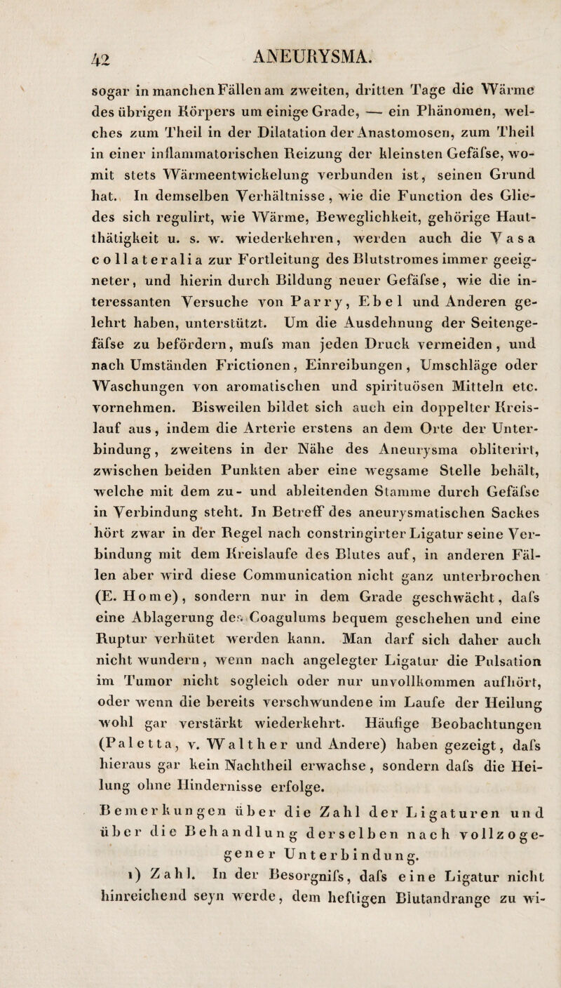 sogar in manchen Fällen am zweiten, dritten Tage die Wärme des übrigen Körpers um einige Grade, — ein Phänomen, wel¬ ches zum Theil in der Dilatation der Anastomosen, zum Theil in einer inflammatorischen Reizung der kleinsten Gefäfse, wo¬ mit stets Wärmeentwickelung verbunden ist, seinen Grund hat. In demselben Verhältnisse, wie die Function des Glie¬ des sich regulirt, wie Wärme, Beweglichkeit, gehörige Haut- thätigkeit u. s. wr. wiederkehren, werden auch die Vasa collateralia zur Fortleitung des Blutstromes immer geeig¬ neter, und hierin durch Bildung neuer Gefäfse, wie die in¬ teressanten Versuche von Parry, Ebel und Anderen ge¬ lehrt haben, unterstützt. Um die Ausdehnung der Seitenge- fäfse zu befördern, mufs man jeden Druck vermeiden, und nach Umständen Frictionen, Einreibungen, Umschläge oder Waschungen von aromatischen und spirituösen Mitteln etc. vornehmen. Bisweilen bildet sich auch ein doppelter Kreis¬ lauf aus, indem die Arterie erstens an dem Orte der Unter¬ bindung, zweitens in der Nähe des Aneurysma obliterirt, zwischen beiden Punkten aber eine wegsame Stelle behält, welche mit dem zu- und ableitenden Stamme durch Gefäfse in Verbindung steht. In Betreff des aneurysmatischen Sackes hört zwar in der Regel nach constringirter Ligatur seine Ver¬ bindung mit dem Kreisläufe des Blutes auf, in anderen Fäl¬ len aber wird diese Communication nicht ganz unterbrochen (E. Home), sondern nur in dem Grade geschwächt, dafs eine Ablagerung der* Coagulums bequem geschehen und eine Ruptur verhütet werden kann. Man darf sich daher auch nicht wundern, wenn nach angelegter Ligatur die Pulsation im Tumor nicht sogleich oder nur unvollkommen aufhört, oder wenn die bereits verschwundene im Laufe der Heilung wohl gar verstärkt wiederkehrt. Häufige Beobachtungen (P a 1 e 11 a, v. W a 11 h e r und Andere) haben gezeigt, dafs hie raus gar kein Nachtheil erwachse, sondern dafs die Hei¬ lung ohne Hindernisse erfolge. Bemerkungen über die Zahl der Ligaturen und über die Behandlung derselben nach vollzog e- gener Unterbindung. i) Zahl* In der Besorgnifs, dafs eine Ligatur nicht hinreichend seyn werde, dem heftigen Blutandrange zu wi-
