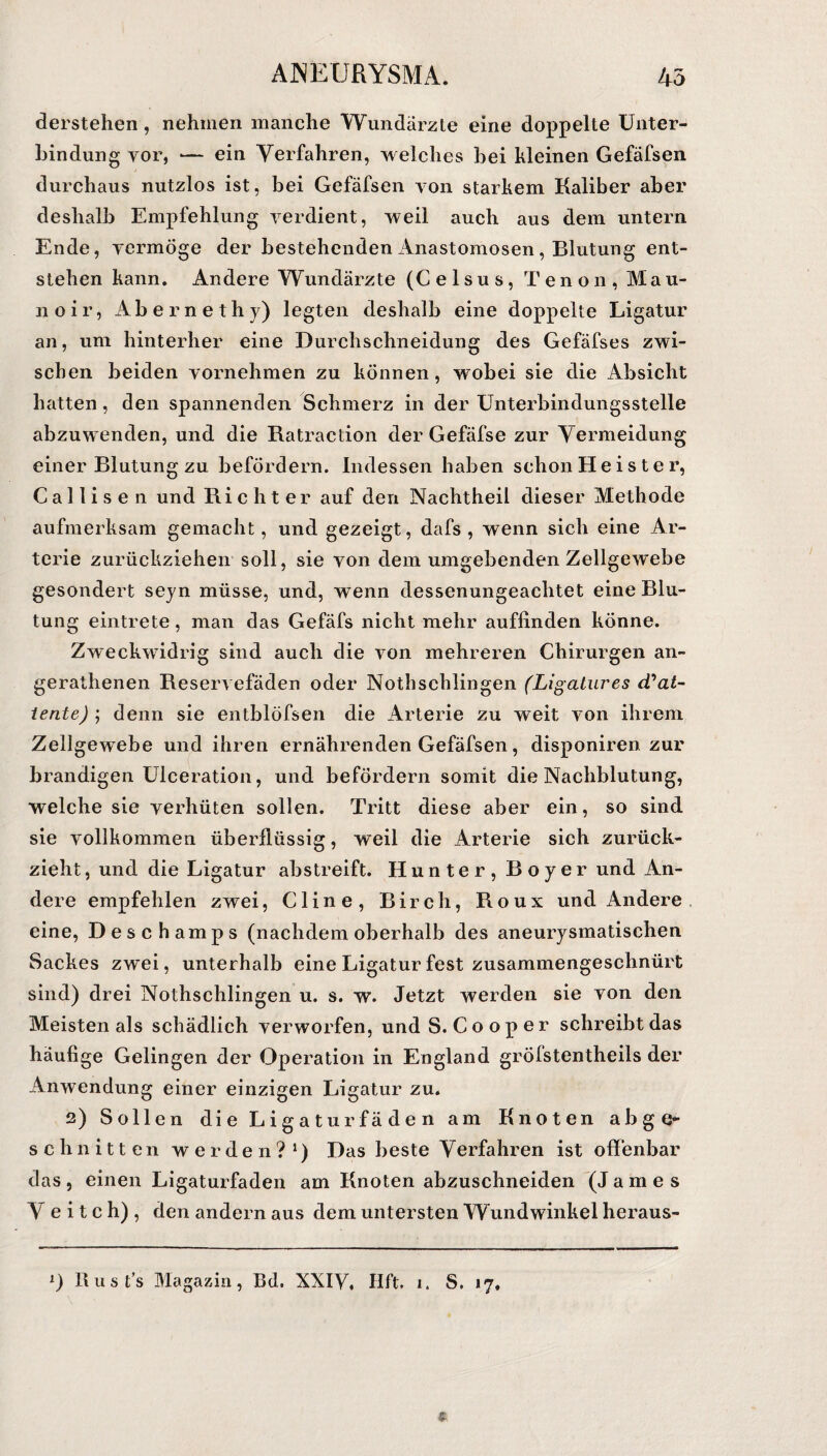derstehen, nehmen manche Wundärzte eine doppelte Unter¬ bindung yor, — ein Verfahren, welches bei kleinen Gefäfsen durchaus nutzlos ist, bei Gefäfsen von starkem Kaliber aber deshalb Empfehlung verdient, weil auch aus dem untern Ende, vermöge der bestehenden Anastomosen , Blutung ent¬ stehen kann. Andere Wundärzte (Celsus, Tenon, Mau- noir, Äbernethj) legten deshalb eine doppelte Ligatur an, um hinterher eine Durchschneidung des Gefäfses zwi¬ schen beiden vornehmen zu können, wobei sie die Absicht hatten, den spannenden Schmerz in der Unterbindungsstelle abzuwenden, und die Ratraetion der Gefäfse zur Vermeidung einer Blutung zu befördern. Indessen haben schon Heister, Cal 1 is e n und Richter auf den Nachtheil dieser Methode aufmerksam gemacht, und gezeigt, dafs , wenn sich eine Ar¬ terie zurückziehen soll, sie von dem umgebenden Zellgewebe gesondert seyn müsse, und, wenn dessenungeachtet eine Blu¬ tung eintrete, man das Gefäfs nicht mehr auffinden könne. Zweckwidrig sind auch die von mehreren Chirurgen an- gerathenen Reservefäden oder Nothschlingen (Ligatures (Vat¬ iente) ; denn sie entblöfsen die Arterie zu weit von ihrem Zellgewebe und ihren ernährenden Gefäfsen, disponiren zur brandigen Ulceration, und befördern somit die Nachblutung, welche sie verhüten sollen. Tritt diese aber ein, so sind sie vollkommen überflüssig, weil die Arterie sich zurück¬ zieht, und die Ligatur abstreift. Hunter, Boyer und An¬ dere empfehlen zwei, Cline, Birch, Roux und Andere eine, Deschamps (nachdem oberhalb des aneurysmatischen Sackes zwei, unterhalb eine Ligatur fest zusammengeschnürt sind) drei Nothschlingen u. s. w. Jetzt werden sie von den Meisten als schädlich verworfen, und S. Cooper schreibt das häufige Gelingen der Operation in England gröfstentheils der Anwendung einer einzigen Ligatur zu. 2) Sollen die Ligaturfäden am Knoten abge¬ schnitten werden?1) Das beste Verfahren ist offenbar das, einen Ligaturfaden am Knoten abzuschneiden (James V e i t c h) , den andern aus dem untersten Wundwinkel heraus- l) Rust’s Magazin, Bd. XXIV, Hft. i. S. 17,