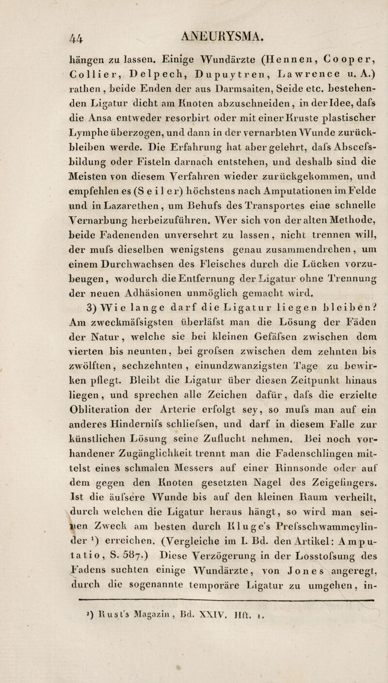 hängen zu lassen. Einige Wundärzte (Hennen, Cooper, Collier, Delpech, Dupuytren, Lawrence u. A.) rathen, beide Enden der aus Darmsaiten, Seide etc. bestehen¬ den Ligatur dicht am Knoten abzuschneiden, in der Idee, dafs die Ansa entweder resorbirt oder mit einer Kruste plastischer Lymphe überzogen, und dann in der vernarbten Wunde Zurück¬ bleiben werde. Die Erfahrung hat aber gelehrt, dafs Abseefs- bildung oder Fisteln darnach entstehen, und deshalb sind die Meisten von diesem Verfahren wieder zurückgekommen, und empfehlen es (S e i 1 e r) höchstens nach Amputationen im Felde und in Lazarethen, um Behufs des Transportes eine schnelle Vernarbung herbeizuführen. Wer sich von der alten Methode, beide Fadenenden unversehrt zu lassen, nicht trennen will, der mufs dieselben wenigstens genau zusammendrehen, um einem Durchwachsen des Fleisches durch die Lücken vorzu¬ beugen, wodurch die Entfernung der Ligatur ohne Trennung der neuen Adhäsionen unmöglich gemacht wird. 3) W i e lange darf die Ligatur liegen bleiben? Am zweckmäfsigsten überläfst man die Lösung der Fäden der Natur , welche sie bei kleinen Gefäfsen zwischen dem vierten bis neunten, bei grofsen zwischen dem zehnten bis zwölften, sechzehnten , einundzwanzigsten Tage zu bewir¬ ken pflegt. Bleibt die Ligatur über diesen Zeitpunkt hinaus liegen, und sprechen alle Zeichen dafür, dafs die erzielte Obliteration der Arterie erfolgt sey, so mufs man auf ein anderes Hinderiflfs schliefsen, und darf in diesem Falle zur künstlichen Lösung seine Zuflucht nehmen. Bei noch vor¬ handener Zugänglichkeit trennt man die Fadenschlingen mit¬ telst eines schmalen Messers auf einer Binnsonde oder auf dem gegen den Knoten gesetzten Nagel des Zeigefingers. Ist die äufsere Wunde bis auf den kleinen Baum verheilt, durch welchen die Ligatur heraus hängt, so wird man sei¬ nen Zweck am besten durch Kluge’s Prefsschwammcylin- der J) erreichen. (Vergleiche im I. Bd. den Artikel: Ampu- tatio, S. ^By.) Diese Verzögerung in der Losstofsung des Fadens suchten einige Wundärzte, von Jones angeregt, durch die sogenannte temporäre Ligatur zu umgehen, in- 4 *) Rusts Magazin, Bd. XXIV. Hft.