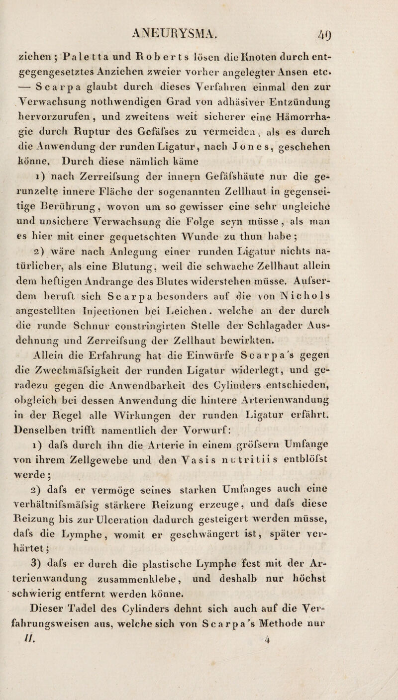ziehen ; P a l e 11 a und Roberts lösen die Knoten durch ent¬ gegengesetztes Anziehen zweier vorher angelegter Ansen etc* — Scarpa glaubt durch dieses Verfahren einmal den zur Verwachsung nothwendigen Grad von adhäsiver Entzündung hervorzurufen , und zweitens weit sicherer eine Hämorrha- gie durch Ruptur des Gefäfses zu vermeiden, als es durch die Anwendung der runden Ligatur, nach Jones, geschehen könne» Durch diese nämlich käme 1) nach Zerreifsung der innern Gefäfshäute nur die ge¬ runzelte innere Fläche der sogenannten Zellhaut in gegensei¬ tige Berührung, wovon um so gewisser eine sehr ungleiche und unsichere Verwachsung die Folge seyii müsse , als man es hier mit einer gequetschten Wunde zu thun habe; 2) wäre nach Anlegung einer runden Ligatur nichts na¬ türlicher, als eine Blutung, weil die schwache Zellhaut allein dem heftigen Andrange des Blutes widerstehen müsse. Aufser- dem beruft sich Scarpa besonders auf die von N i C h o 1 s angesteilten Injectionen bei Leichen, welche an der durch die runde Schnur constringirten Stelle der Schlagader Aus¬ dehnung und Zerreifsung der Zellhaut bewirkten. Allein die Erfahrung hat die Einwürfe Scarpa’s gegen die Zweckmäfsigkeit der runden Ligatur widerlegt, und ge¬ radezu gegen die Anwendbarkeit des Cylinders entschieden, obgleich bei dessen Anwendung die hintere Arterienwandung in der Regel alle Wirkungen der runden Ligatur erfährt. Denselben trifft namentlich der Vorwurf: 1) dafs durch ihn die Arterie in einem gröfsern Umfange von ihrem Zellgewebe und denVasis nutritiis entblölst w erde 5 2) dafs er vermöge «eines starken Umfanges auch eine Verhältnifsmäfsig stärkere Reizung erzeuge, und dafs diese Reizung bis zur Ulceration dadurch gesteigert werden müsse, dafs die Lymphe, wmmit er geschwängert ist, später ver¬ härtet ; 3) dafs er durch die plastische Lymphe fest mit der Ar¬ terienwandung zusammenklebe, und deshalb nur höchst schwierig entfernt werden könne. Dieser Tadel des Cylinders dehnt sich auch auf die Ver- fahrungsweisen aus, welche sich von Scarpa’s Methode nur //.