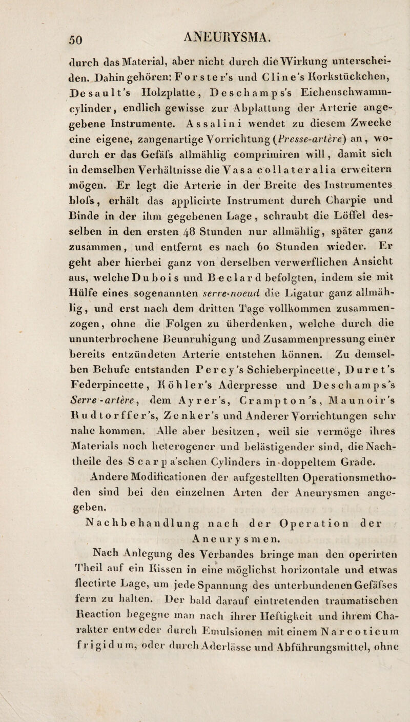 durch das Material, aber nicht durch die Wirkung unterschei¬ den. Dahin gehören: Forste r’s und C1 in e’s Korkstückchen, Desault’s Holzplatte, Deschamps’s Eichenschwamm- cylinder, endlich gewisse zur Abplattung der Arterie ange¬ gebene Instrumente. Assalini wendet zu diesem Zwecke eine eigene, zangenartige Vorrichtung ^Fresse-arl'ere) an, wo¬ durch er das Gefäfs allmählig comprimiren will , damit sich in demselben Verhältnisse die Vasa coli ateralia erweitern : V> I mögen. Er legt die Arterie in der Breite des Instrumentes blofs, erhält das applicirte Instrument durch Charpie und Binde in der ihm gegebenen Lage , schraubt die Löffel des¬ selben in den ersten 48 Stunden nur allmählig, später ganz zusammen, und entfernt es nach 60 Stunden wieder. Er geht aber hierbei ganz von derselben verwerflichen Ansicht aus, welche Dubois und B^ c 1 a r d befolgten, indem sie mit Hülfe eines sogenannten serre-noeud die Ligatur ganz allmäh¬ lig, und erst nach dem dritten Tqige vollkommen zusammen¬ zogen, ohne die Folgen zu überdenken, welche durch die ununterbrochene Beunruhigung und Zusammenpressung einer bereits entzündeten Arterie entstehen können. Zu demsel¬ ben Behufe entstanden Percy’s Schieberpincette , D ur e t 's Federpincette, Kohle r’s Aderpresse und Deschamps’s Serre-artere, dem Ayrer’s, Crampton’s, Maunoir's Ru dtorffer’s, Z e nk er ’s und Anderer Vorrichtungen sehr nahe kommen. Alle aber besitzen, weil sie vermöge ihres Materials noch heterogener und belästigender sind, die Nach¬ theile des Scarpa’sclien Cylinders in*doppeltem Grade. Andere Modilicationen der aufgestellten Operationsmetho¬ den sind bei den einzelnen Arten der Aneurysmen ange¬ geben. Nachbehandlung nach der Operation der Aneurysmen. Nach Anlegung des Verbandes bringe man den operirten Theil auf ein Kissen in eine möglichst horizontale und etwas flectirte Lage, um jede Spannung des unterbundenen Gefäfses fern zu halten. Der bald darauf eintretenden traumatischen Reaction begegne man nach ihrer Heftigkeit und ihrem Cha¬ rakter entweder durch Emulsionen mit einem Nar c o ticum frigid um, oder durch Aderlässe und Abführungsmittel, ohne