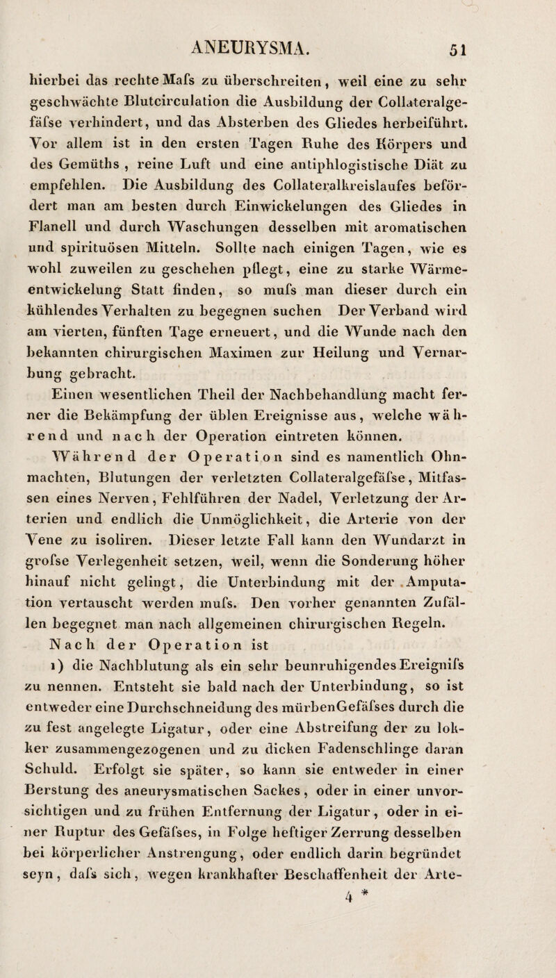 hierbei das rechte Mafs zu überschreiten, weil eine zu sehr geschwächte Blutcirculation die Ausbildung der Collateralge- fäfse verhindert, und das Absterben des Gliedes herbeiführt. Vor allem ist in den ersten Tagen Ruhe des Körpers und des Gemüths , reine Luft und eine antiphlogistische Diät zu empfehlen. Die Ausbildung des Collateralkreislaufes beför¬ dert man am besten durch Einwickelungen des Gliedes in Flanell und durch Waschungen desselben mit aromatischen und spirituösen Mitteln. Sollte nach einigen Tagen, wie es wohl zuweilen zu geschehen pflegt, eine zu starke Wärme¬ entwickelung Statt finden, so mufs man dieser durch ein kühlendes Verhalten zu begegnen suchen Der Verband wird am vierten, fünften Tage erneuert, und die Wunde nach den bekannten chirurgischen Maximen zur Heilung und Vernar¬ bung gebracht. Einen wesentlichen Tlieil der Nachbehandlung macht fer¬ ner die Bekämpfung der üblen Ereignisse aus, welche wäh¬ rend und nach der Operation eintreten können. Während der Operation sind es namentlich Ohn¬ mächten, Blutungen der verletzten Collateralgefäfse, Mitfas¬ sen eines Nerven, Fehlführen der Nadel, Verletzung der Ar¬ terien und endlich die Unmöglichkeit, die Arterie von der Vene zu isoliren. Dieser letzte Fall kann den Wundarzt in grofse Verlegenheit setzen, weil, wenn die Sonderung höher hinauf nicht gelingt, die Unterbindung mit der Amputa¬ tion vertauscht werden mufs. Den vorher genannten Zufäl¬ len begegnet man nach allgemeinen chirurgischen Regeln. Nach der Operation ist 1) die Nachblutung als ein sehr beunruhigendes Ereignifs zu nennen. Entsteht sie bald nach der Unterbindung, so ist entweder eine Durchschneidung des mürbenGefäfses durch die zu fest angelegte Ligatur, oder eine Abstreifung der zu lok- ker zusammengezogenen und zu dicken Fadenschlinge daran Schuld. Erfolgt sie später, so kann sie entweder in einer Berstung des aneurysmatischen Sackes, oder in einer unvor¬ sichtigen und zu frühen Entfernung der Ligatur, oder in ei¬ ner Ruptur des Gefäfses, in Folge heftiger Zerrung desselben bei körperlicher Anstrengung, oder endlich darin begründet seyn, dafs sich, w egen krankhafter Beschaffenheit der Arte-