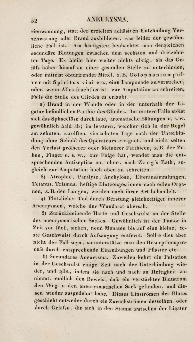 rienwandung, statt der erzielten adhäsiven Entzündung Ver¬ schwärung oder Brand ausbildeten , was leider der gewöhn¬ liche Fall ist. Am häufigsten beobachtet man dergleichen secundäre Blutungen zwischen dem sechsten und dreizehn¬ ten Tage. Es bleibt hier w eiter nichts übrig, als das Ge- fäfs höher hinauf an einer gesunden Stelle zu unterbinden, oder mittelst obturirender Mittel, z. B. Colophoniumpul- ver mit Spiritus vini etc., eine Tamponade zuversuchen, oder, wenn Alles fruchtlos ist, zur Amputation zu schreiten, Falls die Stelle des Gliedes es erlaubt. 2) Brand in der Wunde oder in der unterhalb der Li¬ gatur befindlichen Parthie des Gliedes. Im erstem Falle stöfst sich das Sphacelöse durch laue, aromatische Bähungen u. s. w. gewöhnlich bald ab; im letztem, welcher sich in der Regel am zehnten, zwölften, vierzehnten Tage nach der Unterbin¬ dung ohne Schuld des Operateurs ereignet, und nicht selten den Verlust gröfserer oder kleinerer Farthieen, z.B. der Ze¬ hen , Finger u. s. w., zur Folge hat, wendet man die ent¬ sprechenden Antiseptica an, ohne, nach Zang’s Rath , so¬ gleich zur Amputation hoch oben zu schreiten. 3) Atrophie, Paralyse, Anchylose, Eiteransammlungen, Tetanus, Trismus, heftige Blutcongestionen nach edlen Orga¬ nen, z.B. den Lungen, werden nach ihrer Art behandelt. 4) Plötzlicher Tod durch Berstung gleichzeitiger innerer Aneurysmen , welche der Wundarzt übersah. 5) Zurückbleibende Härte und Geschwulst an der Stelle des aneurysmatischen Sackes. Gewöhnlich ist der Tumor in Zeit von fünf, sieben, neun Monaten bis auf eine kleine, fe¬ ste Geschwulst durch Aufsaugung entfernt. Sollte dies aber nicht der Fall seyn, so unterstütze man den Resorptionspro- cefs durch entsprechende Einreibungen und Pflaster etc. b) Secundäres Aneurysma. Zuweilen kehrt die Pulsation in der Geschwulst einige Zeit nach der Unterbindung wie¬ der, und gibt, indem sie nach und nach an Heftigkeit zu¬ nimmt, endlich den Beweis, dafs ein verstärkter Blutstrom den Weg in den aneurysmatischen Sack gefunden, und die¬ sen wieder ausgedehnt habe. Dieses Einströmen des Blutes geschieht entweder durch ein Zurückströmen desselben, oder durch Gefäfse, die sich in den Stamm zwischen der Ligatur