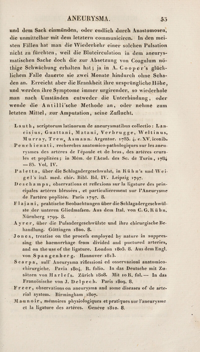 und dem Sack einmünden, oder endlich durch Anastomosen, die unmittelbar mit dem letztem communiciren. In den mei¬ sten Fällen hat man die Wiederkehr einer solchen Pulsation nicht zu fürchten, weil die Blutcirculation in dem aneurys¬ matischen Sacke doch die zur Absetzung von Coagulum nö- thige Schwächung erhalten hat; ja in A. Cooper’s glück¬ lichem Falle dauerte sie zwei Monate hindurch ohne Scha¬ den an. Erreicht aber die Krankheit ihre ursprüngliche Höhe, und werden ihre Symptome immer urgirender, so wiederhole man nach Umständen entweder die Unterbindung, oder wende die Antilli’sche Methode an, oder nehme zum letzten Mittel, zur Amputation, seine Zuflucht. L a u t h , scriptorum latinorum de aneurysmatibus collectio : Lan¬ ds ius, Guattani, Matani, Verbrugge, Weltinus, Murray, Trew, As mann. Argentor. 1785. 4* e- XV. iconib. P e n c h i e n a t i, recherches anatomico-pathologiques sur les aneu- rysmes des arteres de l’epaule et de bras , des arteres crura- les et poplitees ; in Mem, de l’Acad. des Sc. de Turin, 1784 — 85. Vol. IV. P a I e 11 a , über die Schlagadergcschwulst, in K ü h n 's und W e i- g e ] ’s ital. med. chir. Bibi. Bd. IV. Leipzig 1797. D e s c li a m p s , observations et reflexions sur la ligature des prin- cipales arteres blessees , et particulierement sur PAneurysme de l’artere poplitee. Paris 1797. 8. F 1 a j a n i, praktische Beobachtungen über die Schlagadergeschwül¬ ste der unteren Gliedmafsen. Aus dem Ital. von C. G. Kühn. Nürnberg 1799. 8. Ayrer, über die Pulsadergeschwülste und ihre chirurgische Be¬ handlung. Göttingen 1800. 8. Jones, treatise on the procefs employed by nature in suppres- sing the liaemorrhage from divided and puctured arterles, and on tlie use of the ligature. London i8o5. 8. Aus dem Engl, von Spangenberg. Hannover i8i3. Scarpa, sull' Aneurysma riflessioni ed osservazioni anatomico- chirurgiche. Pavia 1804. R. folio. In das Deutsche mit Zu¬ sätzen von Harlefs. Zürich 1808. Mit 10K. fol.— In das Französische von J. Delpecli. Paris 1809. 8. Freer, observations on aneurysma and some diseases of de arte- rial System. Birmingham 1807. Maunoir, memoires physiologiques et pratiques sur raneurysme et la ligature des arteres. Geneve 1810. 8.