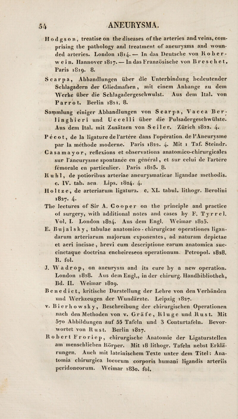 Hodgson, treatise on the diseases of the arteries and veins, com- prising the pathology and treatment of aneurysms and woun- ded arteries. London 1814•— I*1 das Deutsche von Kober¬ wein. Hannover 1817. — In das Französische von Breschet. Paris 1819. 8. Scarpa, Abhandlungen über die Unterbindung bedeutender Schlagadern der Gliedmafsen, mit einem Anhänge zu dem Werbe über die Schlagadergeschwulst. Aus dem Ital. von Par rot. Berlin 182.1. 8. Saipmlung einiger Abhandlungen von Scarpa, Vacca Ber¬ lin g li i e r i und U c c e 11 i über die Pulsadergeschwülste. Aus dem Ital. mit Zusätzen von Seiler. Zürich 1822. 4* Pecot, de la ligature de härtere dans l’operation de l’Aneurysme par la methode moderne. Paris 1822. 4* Mit 1 Taf. Steindr. Casamayor, reflexions et observations anatomico-chirurgicales sur l’aneurysme spontanee en general, et sur celui de l’artere femorale en particulier. Paris 1825. 8. Kühl, de potioribus arteriae aneurysmaticae ligandae methodis. c. IV. tab. aen Lips. 1824. 4* Holtze, de arteriarum ligatura. c. XI. tabul. lithogr. Berolini 1827. 4* The lectures of Sir A. Cooper on the principle and practice of surgery, with additional notes and cases by F. Tyrrel. Vol. I. London 1824. Aus dem Engl. Weimar 1825. E. Bujalshy, tabulae anatomico - chirurgicae operationes ligan- darum arteriarum majorum exponentes, ad naturarn depictae et aeri incisae , brevi cum descriptione earuin anatomica suc- cinctaque doctrina encheireseos operationum. Petropol. 1828. B. fol. J. Wadrop, on aneurysm and its eure by a new Operation. London 1828. Aus dem Engl,, in der chirurg. Handbibliothek, Bd. II. Weimar 1829. Benedict, kritische Darstellung der Lehre von den Verbänden und Werkzeugen der Wundärzte. Leipzig 1827. v. Bierhowsky, Beschreibung der chirurgischen Operationen nach den Methoden von v. Gräfe, Kluge und Rus t. Mit 570 Abbildungen auf 55 Tafeln und 3 Conturtafeln. Bevor- wortet von Rust. Berlin 1827. Robert Froriep, chirurgische Anatomie der Ligaturstellen am menschlichen Körper. Mit 18 lithogr. Tafeln nebst Erklä¬ rungen. Auch mit lateinischem Texte unter dem Titel: Ana- tomia chirurgica locorum corporis humani ligandis arteriis peridoneorum. Weimar i83o. föl.