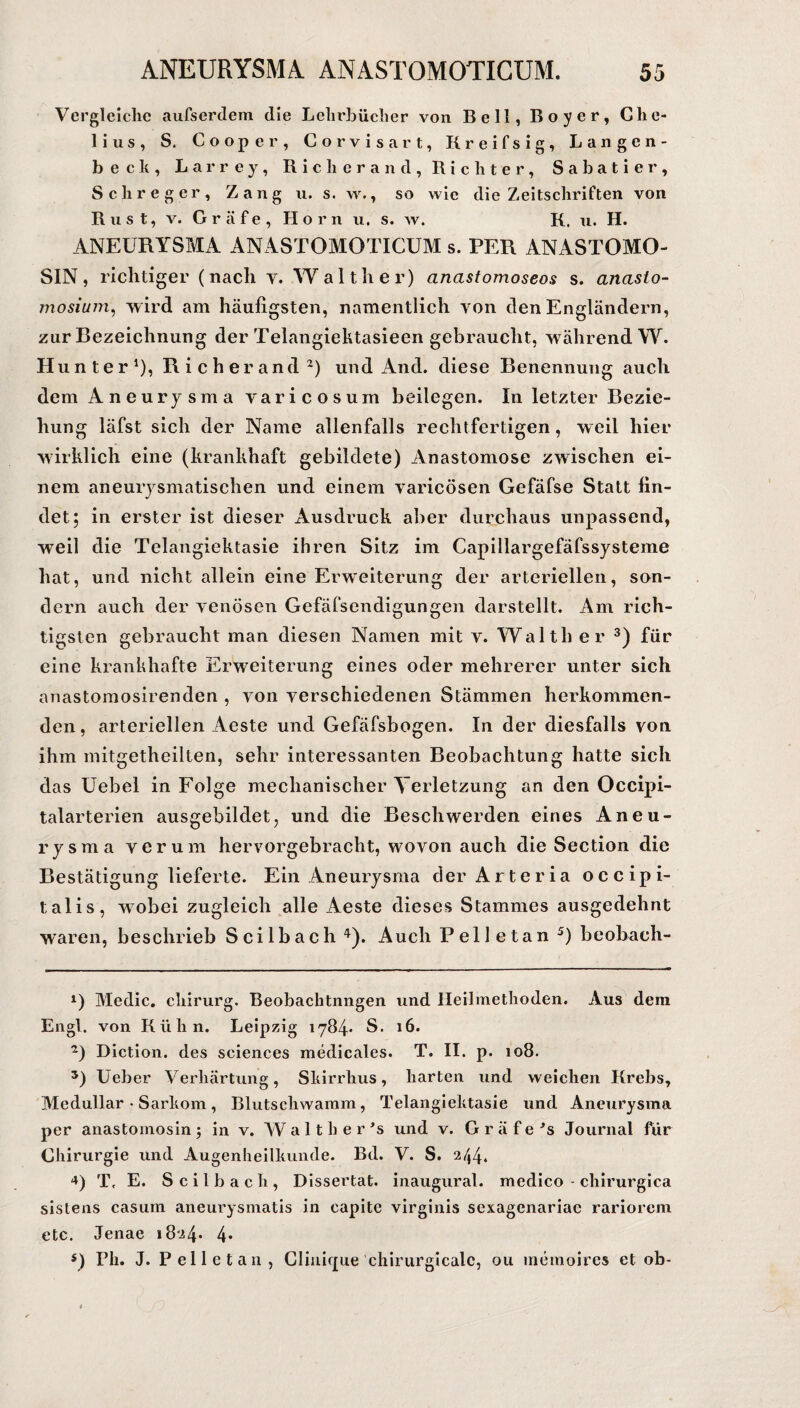 Vergleiche aufserdem die Lehrbücher von Bell, Boyer, Che- lius, S. Cooper, Corvisart, Kreifsig, Langen- becli, Larrey, Riclierand, Richter, Sabatier, Schreger, Zangu. s. w., so wie die Zeitschriften von Rust, v. Gräfe, Horn u, s. w. K. u. H. ANEURYSMA ANASTOMOTICUM s. PER ANASTOMO- SIN, richtiger (nach v. Walther) anastomoseos s. anaslo- mosium, wird am häufigsten, namentlich von den Engländern, zur Bezeichnung der Telangiektasieen gebraucht, während W. Hunter1), Ri eher and2) und And. diese Benennung auch dem Aneurysma varicosum beilegen. In letzter Bezie¬ hung läfst sich der Name allenfalls rechtfertigen, weil hier wirklich eine (krankhaft gebildete) Anastomose zwischen ei¬ nem aneurysmatischen und einem varicösen Gefäfse Statt fin¬ det; in erster ist dieser Ausdruck aber durchaus unpassend, weil die Telangiektasie ihren Sitz im Capillargefäfssysteme hat, und nicht allein eine Erweiterung der arteriellen, son¬ dern auch der venösen Gefäfsendigungen darstellt. Am rich¬ tigsten gebraucht man diesen Namen mit v. Waith er 3) für eine krankhafte Erweiterung eines oder mehrerer unter sich anastomosirenden , von verschiedenen Stämmen herkommen¬ den , arteriellen Aeste und Gefäfsbogen. In der diesfalls von ihm mitgetheilten, sehr interessanten Beobachtung hatte sich das Uebel in Folge mechanischer Verletzung an den Occipi- talarterien ausgebildet, und die Beschwerden eines Aneu¬ rysma verum hervorgebracht, wovon auch die Section die Bestätigung lieferte. Ein Aneurysma der Arteria occipi- talis, w^obei zugleich alle Aeste dieses Stammes ausgedehnt waren, beschrieb Scilbach 4). Auch Pelletan 5) beobach- *) Medic. cliirurg. Beobachtungen und Heilmethoden. Aus dem Engl, von Kühn. Leipzig 1784* S. 16. 2) Diction. des Sciences medicales. T. II. p. 108. 5) Ueber Verhärtung, Skirrhus, harten und weichen Krebs, Medullär • Sarkom, Blutschwamm, Telangiektasie und Aneurysma per anastomosin; in v. W a 11 h e r ’s und v. Gräfe’s Journal für Chirurgie und Augenheilkunde. Bd. V. S. 244. 4) T. E. Scilbach, Dissertat. inaugural. medico - chirurgica sistens casum aneurysmatis in capite virginis sexagenariae rariorem etc. Jenae 1824* 4* $) Pli. J. Pelletan, Clinique chirurgicalc, 011 memoire« et ob-