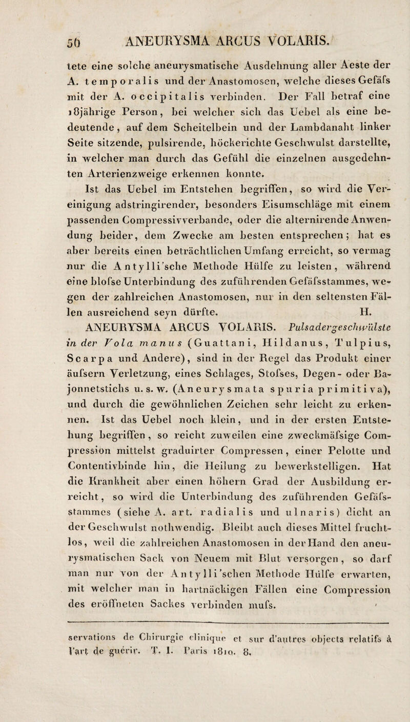 5Ö ANEURYSMA ARCUS VOLARIS. tete eine solche aneurysmatische Ausdehnung aller Aeste der A. temporalis und der Anastomosen, welche dieses Gefäfs mit der A. occipitalis verbinden. Der Fall betraf eine 10jährige Person, bei welcher sich das IJebel als eine be¬ deutende , auf dem Scheitelbein und der Lambdanaht linker Seite sitzende, pulsirende, höckerichte Geschwulst darstellte, in welcher man durch das Gefühl die einzelnen ausgedehn¬ ten Arterienzweige erkennen konnte. Ist das Uebel im Entstehen begriffen, so wird die Ver¬ einigung adstringirender, besonders Eisumschläge mit einem passenden Compressivverbande, oder die alternirende Anwen¬ dung beider, dem Zwecke am besten entsprechen; hat es aber bereits einen beträchtlichen Umfang erreicht, so vermag nur die Antylli’sche Methode Hülfe zu leisten, während eine blofse Unterbindung des zuführenden Gefäfsstammes, we¬ gen der zahlreichen Anastomosen, nur in den seltensten Fäl¬ len ausreichend seyn dürfte. H. ANEURYSMA ARCUS VOLARIS. Pulsadergeschwülste in der V ola manu s (Guattani, Hildanus, T ulpius, Scarpa und Andere), sind in der Regel das Produkt einer äufsern Verletzung, eines Schlages, Stofses, Degen- oder Ba- jonnetstichs u. s. w. (Aneurysmata spuria primitiva), und durch die gewöhnlichen Zeichen sehr leicht zu erken¬ nen. Ist das Uebel noch klein, und in der ersten Entste¬ hung begriffen , so reicht zuweilen eine zweckmäfsige Com- pression mittelst graduirter Compressen , einer Pelotte und Contentivbinde hin, die Heilung zu bewerkstelligen. Hat die Krankheit aber einen höhern Grad der Ausbildung er¬ reicht, so wird die Unterbindung des zuführenden Gefäfs¬ stammes (siehe A, art. radialis und ulnaris) dicht an der Geschwulst nothwendig. Bleibt auch dieses Mittel frucht¬ los, weil die zahlreichen Anastomosen in der Hand den aneu¬ rysmatischen Sack von Neuem mit Blut versorgen , so darf man nur von der An ty 11 i'sehen Methode Hülfe erwarten, mit welcher man in hartnäckigen Fällen eine Compression des eröffne Len Sackes verbinden mufs. servations de Chirurgie clinique ct sur d’autres objects rclatifs ä, PaH de guerir. T. 1. Paris iBiq. 8,
