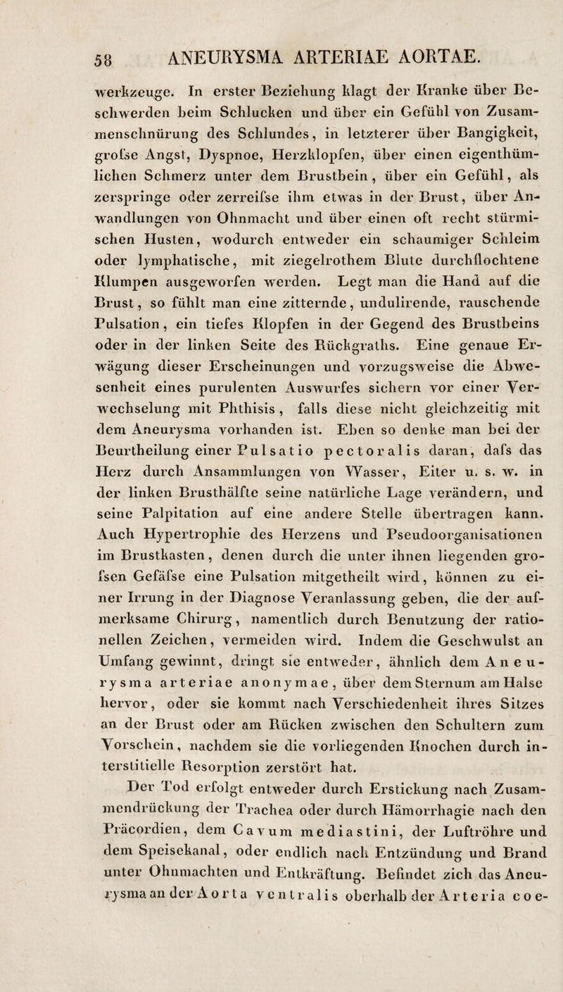ANEURYSMA. ARTERIAE AORTAE. Werkzeuge. In erster Beziehung klagt der Kranke über Be¬ schwerden beim Schlucken und über ein Gefühl von Zusam¬ menschnürung des Schlundes, in letzterer über Bangigkeit, grofse Angst, Dyspnoe, Herzklopfen, über einen eigenthüm- liclien Schmerz unter dem Brustbein , über ein Gefühl, als zerspringe oder zerreifse ihm etwas in der Brust, über An¬ wandlungen von Ohnmacht und über einen oft recht stürmi¬ schen Husten, wodurch entweder ein schaumiger Schleim oder lymphatische, mit ziegelrothem Blute durchlloclitene Klumpen ausgeworfen werden. Legt man die Hand auf die Brust, so fühlt man eine zitternde, undulirende, rauschende Pulsation, ein tiefes Klopfen in der Gegend des Brustbeins oder in der linken Seite des Rückgraths. Eine genaue Er¬ wägung dieser Erscheinungen und vorzugsweise die Abwe¬ senheit eines purulenten Auswurfes sichern vor einer Ver¬ wechselung mit Phthisis , falls diese nicht gleichzeitig mit dem Aneurysma vorhanden ist. Eben so denke man bei der Beurtheilung einer Pul s at i o pectoralis daran, dafs das Herz durch Ansammlungen von Wasser, Eiter u. s. w. in der linken Brusthälfte seine natürliche Lage verändern, und seine Palpitation auf eine andere Stelle übertragen kann. Auch Hypertrophie des Herzens und Pseudoorganisationen im Brustkasten, denen durch die unter ihnen liegenden gro- fsen Gefäfse eine Pulsation mitgetheilt wird, können zu ei¬ ner Irrung in der Diagnose Veranlassung geben, die der auf¬ merksame Chirurg, namentlich durch Benutzung der ratio¬ nellen Zeichen, vermeiden wird. Indem die Geschwulst an Umfang gewinnt, dringt sie entweder, ähnlich dem Aneu¬ rysma arteriae anonymae, über dem S ternum am Halse hervor, oder sie kommt nach Verschiedenheit ihres Sitzes an der Brust oder am Rücken zwischen den Schultern zum Vorschein, nachdem sie die vorliegenden Knochen durch in¬ terstitielle Resorption zerstört hat. Der Tod erfolgt entweder durch Erstickung nach Zusam¬ mendrückung der Trachea oder durch Hämorrhagie nach den Präcordien, dem Cavum mediastini, der Luftröhre und dem Speisekanal, oder endlich nach Entzündung und Brand unter Ohnmächten und Entkräftung. Befindet zieh das Aneu¬ rysma an der A o r t a ventralis oberhalb der Arte ria c o e-