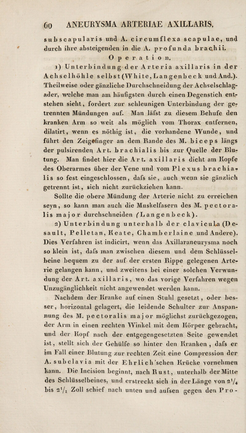 subscapularis und A. circumflexa scapulae, und durch ihre absteigenden in die A. profunda brac,hii. Operation. 1) Unterbindung der Arte ria axillaris in der Achselhöhle selbst (W h i t e, L a n g e n b e c k und And.). Theilweise oder gänzliche Durchschneidung der Achselschlag¬ ader, welche man am häufigsten durch einen Degenstich entr stehen sieht, fordert zur schleunigen Unterbindung der ge? trennten Mündungen auf. Man läfst zu diesem Behufe den kranken Arm so weit als möglich vom Thorax entfernen, dilatirt, wenn es nöthig ist, die vorhandene Wunde, und führt den Zeigefinger an dem Rande des M. biceps längs der pulsirenden Art. brachialis bis zur Quelle der Blu¬ tung. Man findet hier die Art. axillaris dicht am Kopfe des Oberarmes über der Vene und vom Plexus brach ia«? lis so fest eingeschlossen, dafs sie, auch wenn sie gänzlich getrennt ist, sich nicht zurückziehen kann. Sollte die obere Mündung der Arterie nicht zu erreichen seyn, so kann man auch die Muskelfasern des M. pectora- lis major durchsclineiden fbangenbeck). 2) Unterbindung unterhalb der clavicuLa (De¬ saul t, Pelletan, Keate, Chamberlaine und Andere). Dies Verfahren ist indicirt, wenn das Axillaraneurysma noch so klein ist, dafs man zwischen diesem und dem Schlüssel¬ beine bequem zu der auf der ersten Rippe gelegenen Arte- ■ rie gelangen kann, und zweitens bei einer solchen Verwun¬ dung der Art. axillaris, wo das vorige Verfahren wegen Unzugänglichkeit nicht angewendet werden kann. Nachdem der Kranke auf einen Stuhl gesetzt, oder bes¬ ser, horizontal gelagert, die leidende Schulter zur Anspan¬ nung des M. pectoralis major möglichst zurückgezogen, der Arm in einen rechten Winkel mit dem Körper gebracht, und der Kopf nach der entgegengesetzten Seite gewendet ist, stellt sich der Gehülfe so hinter den Kranken , dafs er im Fall einer Blutung zur rechten Zeit eine Compression der A. subclavia mit der E h r li c h sehen Krücke vornehmen kann. Die Incision beginnt, nach Rust, unterhalb der Mitte des Schlüsselbeines, und erstreckt sich in der Länge von2*/4 bis 2i/l Zoll schief nach unten und aufsen gegen den Pro-