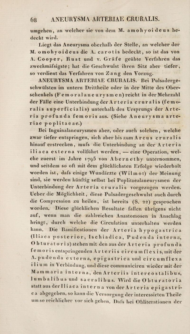 umgehen, an welcher sie von dem M. amohyoi deus be¬ deckt wird. Liegt das Aneurysma oberhalb der Stelle, an welcher der M. omohyoideus die A. carotis bedeckt, so ist das von A. Cooper, Rust und y. Gräfe geübte Verfahren das zweckmäfsigste; hat die Geschwulst ihren Sitz aber tiefer, so verdient das Verfahren von Zang den Vorzug. ANEURYSMA ARTERIAE CRURALIS. Rei Pulsaderge¬ schwülsten im untern Drittheile oder in der Mitte des Ober¬ schenkels (F emoralaneurysmen) reicht in der Mehrzahl der Fälle eine Unterbindung der Arteria cruralis (femo¬ ralis superficialis) unterhalb des Ursprungs der Arte¬ ria profun da fern oris aus. (Siehe Aneurysma arte- riae poplitaeae.) Rei Inguinalaneurysmen aber, oder auch solchen, welche zwar tiefer entspringen, sich aber bis zum A r c u s cruralis hinauf erstrecken, mufs die Unterbindung an der Arteria iliaca externa vollführt werden, -— eine Operation, wel¬ che zuerst im Jahre 1795 von Abernethy unternommen, und seitdem so oft mit dem glücklichsten Erfolge wiederholt worden ist, dafs einige Wundärzte (Wilmot) der Meinung sind, sie werden künftig selbst bei Poplitaealaneurysmen der Unterbindung der Arteria cruralis vorgezogen werden. Ueber die Möglichkeit, diese Pulsadergeschwulst auch durch die Compression zu heilen, ist bereits (S. 22) gesprochen worden. Diese glücklichen Resultate fallen übrigens nicht auf, wenn man die zahlreichen Anastomosen in Anschlag bringt, durch welche die Circulation unterhalten werden kann. Die Ramilicationen der Arteria hypogastrica (Iliaca posterior, Ischiadica, Puden da interna, Obturatoria) stehen mit den aus der Ar t e r i a p r o f u n d a femoris entspringenden Arteriis c i r c u m f 1 e x i s, mit der A. pudenda externa, epigastrica und circumflexa i 1 i u m in Verbindung, und diese communiciren wieder mit der Mamma ria interna, den Arteriis intercostalibus, lumbalibus und sacralibus. Wird die Obturatoria statt aus der Iliaca interna von der Arteria epigastri« c a abgegeben, so kann die Versorgung der interessirten Theile um so reichlicher vor sich gehen. Dafs bei Obliterationen der