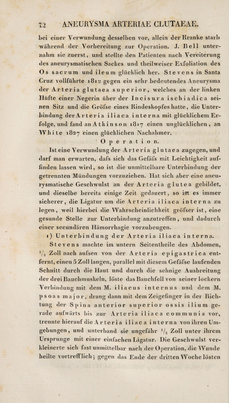 bei einer Verwundung desselben vor, allein der Kranke starb während der Vorbereitung zur Operation. J. Bell unter¬ nahm sie zuerst, und stellte den Patienten nach Vereiterung des aneurysmatisehen Sackes und theilweiser Exfoliation des Os sacrum und ileum glücklich her. Stevens in Santa Cruz vollführte 181*2 gegen ein sehr bedeutendes Aneurysma der Art er ia glutaea superior, weiches an der linken Hüfte einer Negerin über der Incisura ischiadica sei¬ nen Sitz und die Gröfse eines Kindeskopfes hatte, die Unter¬ bindung der A rt er ia iliaca i n to r na mit glücklichem Er¬ folge, und fand an Atkinson 1817 einen unglücklichen , an White 1827 einen glücklichen Nachahmer. Operation. Ist eine Verwundung der Arteria glutaea zugegen, und darf man erwarten, dafs sich das Gefäfs mit Leichtigkeit auf¬ linden lassen wird, so ist die unmittelbare Unterbindung der getrennten Mündungen vorzuziehen. Hat sich aber eine aneu¬ rysmatische Geschwulst an der Arteria g lutea gebildet, und dieselbe bereits einige Zeit gedauert, so ist es immer sicherer, die Ligatur um die Arteria iliaca interna zu legen, weil hierbei die Wahrscheinlichkeit gröfser ist, eine gesunde Stelle zur Unterbindung anzutreffen, und dadurch einer secundären Hämorrhagie vorzubeugen. 1) Unterbindung der Arteria iliaca interna. Stevens machte im untern Seitentheile des Abdomen, V, Zoll nach aufsen von der Arteria epigastrica ent¬ fernt, einen 5 Zoll langen, parallel mit diesem Gefäfse laufenden Schnitt durch die Haut und durch die sehnige Ausbreitung der drei Bauchmuskeln, löste das Bauchfell von seiner lockern Verbindung mit dem M. iliacus internus und dem M. psoas m a j o r, drang dann mit dem Zeigeiinger in der Rich¬ tung der Spina anterior superior ossis ilium ge¬ rade aufwärts bis zur Arteria iliaca com m unis vor, trennte hierauf die Arteria iliaca interna von ihren Um¬ gebungen, und unterband sie ungefähr l/2 Zoll unter ihrem Ursprünge mit einer einfachen Ligatur. Die Geschwulst ver¬ kleinerte sich fast unmittelbar nach der Operation, die Wunde heilte vortrefflich; gegen das Ende der dritten Woche lösten