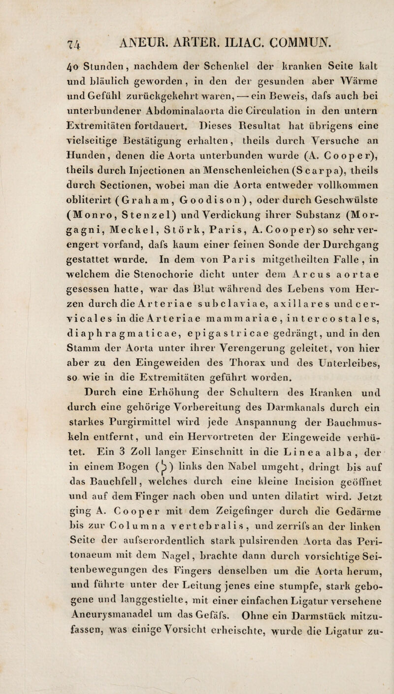 4o Stunden, nachdem der Schenkel der kranken Seile kalt und bläulich geworden , in den der gesunden aber Wärme und Gefühl zurückgekehrt waren,—-ein Beweis, dafs auch bei unterbundener Abdominalaorta die Circulation in den untern Extremitäten fortdauert. Dieses Resultat hat übrigens eine vielseitige Bestätigung erhalten, theils durch Versuche an Hunden, denen die Aorta unterbunden wurde (A. Cooper), theils durch Injectionen an Menschenleichen (S carpa), theils durch Sectionen, wobei man die Aorta entweder vollkommen obliterirt (Graham, Goodison), oder durch Geschwülste (Monro, Stenzei) und Verdickung ihrer Substanz (Mor¬ gagni, Meckel, Störk, Paris, A. Cooper) so sehr ver¬ engert vorfand, dafs kaum einer feinen Sonde der Durchgang gestattet wurde. In dem von Paris mitgetheilten Falle, in welchem die Stenochorie dicht unter dem Arcus aortae gesessen hatte, war das Blut während des Lebens vom Her¬ zen durch die Arteriae sub c 1 avia e, axillares undcer- v i c a 1 e s in die Arteriae mammariae, inter co stales, diaphragmaticae, epigastricae gedrängt, und in den Stamm der Aorta unter ihrer Verengerung geleitet, von hier aber zu den Eingeweiden des Thorax und des Unterleibes, so wie in die Extremitäten geführt worden. Durch eine Erhöhung der Schultern des Kranken und durch eine gehörige Vorbereitung des Darmkanals durch ein starkes Purgirmittel wird jede Anspannung der Bauchmus¬ keln entfernt, und ein Hervortreten der Eingeweide verhü¬ tet. Ein 3 Zoll langer Einschnitt in die Linea alba, der in einem Bogen (p) links den Nabel umgeht, dringt bis auf das Bauchfell, welches durch eine kleine Incision geöffnet und auf dem Finger nach oben und unten dilatirt wird. Jetzt ging A. Cooper mit dem Zeigefinger durch die Gedärme bis zur Columna vertebralis, und zerrifs an der linken Seite der aufserordentlich stark pulsirenden Aorta das Peri- tonaeum mit dem Nagel, brachte dann durch vorsichtige Sei¬ tenbewegungen des Fingers denselben um die Aorta herum, und führte unter der Leitung jenes eine stumpfe, stark gebo¬ gene und langgestielte, mit einer einfachen Ligatur versehene Aneurysmanadel um das Gefäfs. Ohne ein Darmstück mitzu¬ fassen, was einige Vorsicht erheischte, wurde die Ligatur zu-
