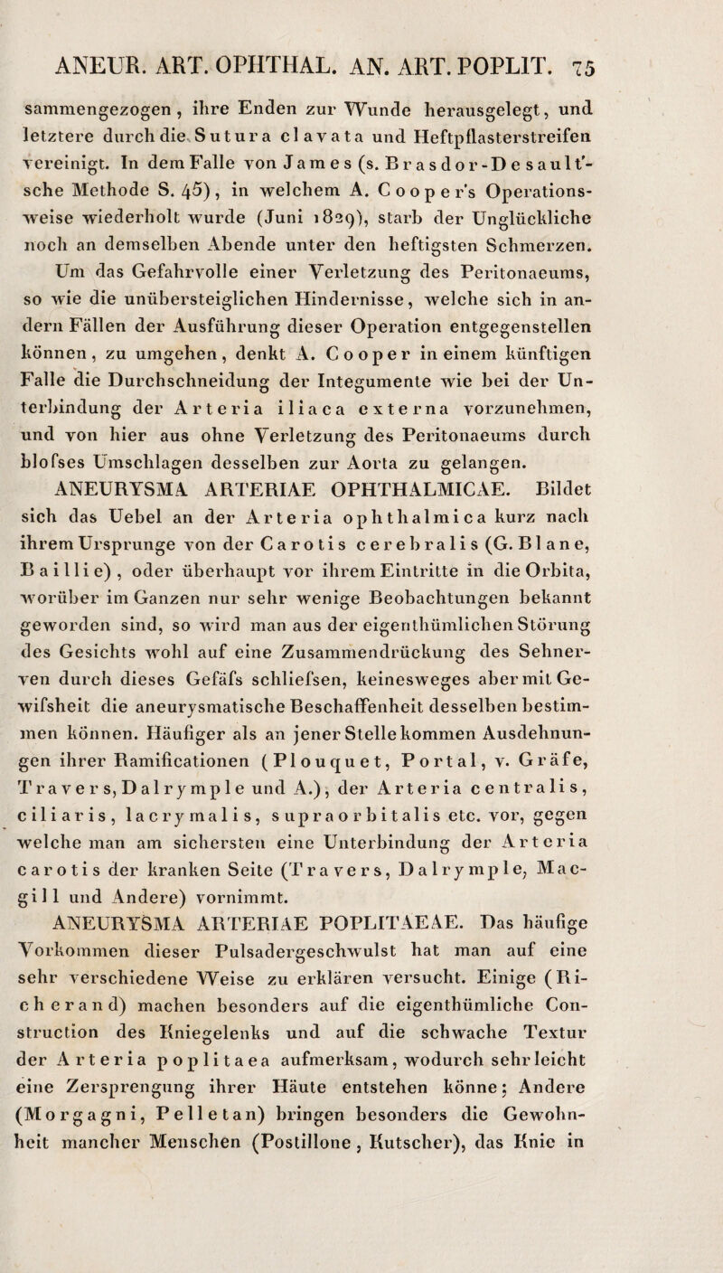 sammengezogen , ihre Enden zur Wunde herausgelegt, und letztere durch die Sutura clayata und Heftpflasterstreifen vereinigt. In dem Falle von James (s. Br asdor-Desaul t'- sche Methode S. 45), in welchem A. Cooper's Operations¬ weise wiederholt wurde (Juni 1829), starb der Unglückliche noch an demselben Abende unter den heftigsten Schmerzen. Um das Gefahrvolle einer Verletzung des Peritonaeums, so wie die uniibersteiglichen Hindernisse, welche sich in an¬ dern Fällen der Ausführung dieser Operation entgegenstellen können , zu umgehen, denkt A. Cooper in einem künftigen _ V Falle die Durch schneidung der Integumente wie bei der Un¬ terbindung der Arteria iliaca externa vorzunehmen, und von hier aus ohne Verletzung des Peritonaeums durch blofses Umschlagen desselben zur Aorta zu gelangen. ANEURYSMA ARTERIAE OPHTHALMICAE. Bildet sich das Uebel an der Arteria ophthalmica kurz nach ihrem Ursprünge von der Carotis cerebralis (G. B1 a n e, Baillie), oder überhaupt vor ihrem Eintritte in die Orbita, worüber im Ganzen nur sehr wenige Beobachtungen bekannt geworden sind, so wird man aus der eigenthümlichen Störung des Gesichts wohl auf eine Zusammendrückung des Sehner¬ ven durch dieses Gefäfs schliefsen, keinesweges aber mit Ge- wifsheit die aneurysmatische Beschaffenheit desselben bestim¬ men können. Häufiger als an jener Stelle kommen Ausdehnun¬ gen ihrer Ramificationen (Plouquet, Portal, v. Gräfe, Travers, Dalrymple und A.), der Arteria centralis, ciliaris, lacrymalis, supraorbitalis etc. vor, gegen welche man am sichersten eine Unterbindung der Arteria carotis der kranken Seite (Travers, Dalrymple, Mac¬ gill und Andere) vornimmt. ANEURYSMA ARTERIAE POPLITAEAE. Das häufige Vorkommen dieser Pulsadergeschwulst hat man auf eine sehr verschiedene Weise zu erklären versucht. Einige (Ri¬ eh e r a n d) machen besonders auf die eigenthümliche Con- struction des Kniegelenks und auf die schwache Textur der Arteria poplitaea aufmerksam, wodurch sehr leicht eine Zersprengung ihrer Häute entstehen könne; Andere (Morgagni, Pelletan) bringen besonders die Gewohn¬ heit mancher Menschen (Postillone , Kutscher), das Knie in
