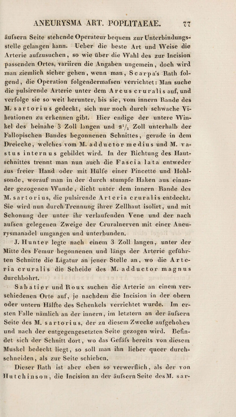 äufsern Seite stehende Operateur bequem zur Unterbindungs¬ stelle gelangen kann. Ueber die beste Art und Weise die Arterie aufzusuchen, so wie über die Wahl des zur Incision passenden Ortes, variiren die Angaben ungemein, doch wird man ziemlich sicher gehen, wenn man, Scarpa’s Rath fol¬ gend, die Operation folgendermafsen verrichtet: Man suche die pulsirende Arterie unter dem Arcus cruralis auf, und verfolge sie so weit herunter, bis sie, vom innern Rande des M. sartorius gedeckt, sich nur noch durch schwache Vi¬ brationen zu erkennen gibt. Hier endige der untere Win¬ kel des beinahe 3 Zoll langen und %xfx Zoll unterhalb der Fallopischen Bandes begonnenen Schnittes , gerade in dem Dreiecke, welches vom M. adductor medius und M. va- stus internus gebildet wird. In der Richtung des Haut¬ schnittes trennt man nun auch die Fascia lata entweder aus freier Hand oder mit Hülfe einer Pincette und Hohl¬ sonde, worauf man in der durch stumpfe Haken aus einan¬ der gezogenen Wunde , dicht unter dem innern Rande des M. sartorius, die pulsirende Arteria cruralis entdeckt. Sie wird nun durch Trennung ihrer Zellhaut isolirt, und mit Schonung der unter ihr verlaufenden Vene und der nach aufsen gelegenen Zweige der Cruralnerven mit einer Aneu¬ rysmanadel umgangen und unterbunden. J. Hunter legte nach einem 3 Zoll langen, unter der Mitte des Femur begonnenen und längs der Arterie geführ¬ ten Schnitte die Ligatur an jener Stelle an, wo die Arte¬ ria cruralis die Scheide des M. adductor magnus durchbohrt. Sabatier und Roux suchen die Arterie an einem ver¬ schiedenen Orte auf, je nachdem die Incision in der obern oder untern Hälfte des Schenkels verrichtet wurde. Im er¬ sten Falle nämlich an der innern, im letztem an der äufsern Seite des M. sartorius, der zu diesem Zwecke aufgehoben und nach der entgegengesetzten Seite gezogen wird. Befin¬ det sich der Schnitt dort, wo das Gefäfs bereits von diesem Muskel bedeckt liegt, so soll man ihn lieber queer durch- schneiden, als zur Seite schieben. Dieser Rath ist aber eben so verwerflich, als der von Hutchinson, die Incision an der äufsern Seite desM. s a r-