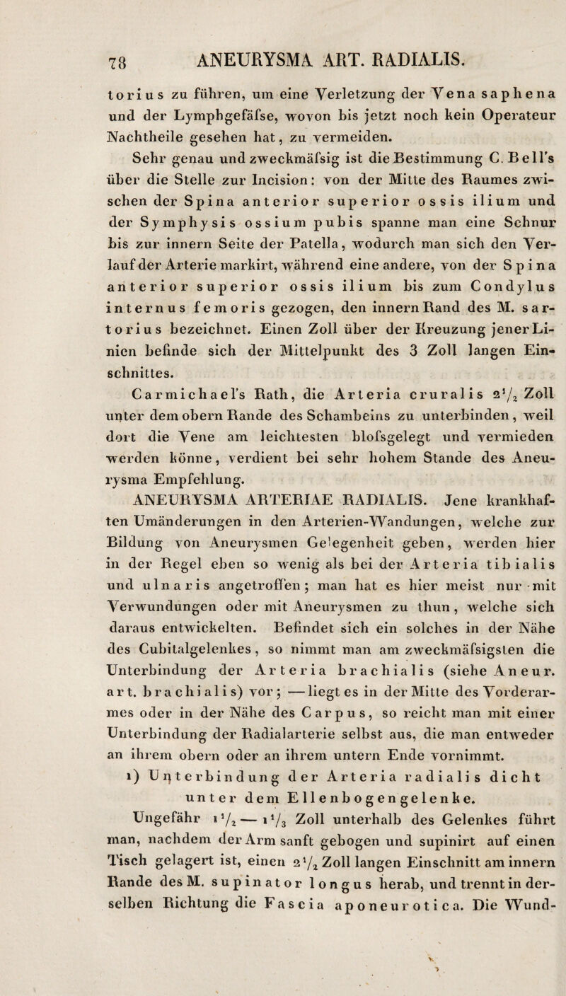 ANEURYSMA. ART. RADIALIS. torius zu führen, um eine Verletzung der Vena saphena und der Lymphgefäfse, wovon bis jetzt noch kein Operateur Nachtheile gesehen hat, zu vermeiden. Sehr genau und zweckmäfsig ist die Bestimmung C. Bell's über die Stelle zur Incision: von der Mitte des Raumes zwi¬ schen der Spina anterior superior ossis ilium und der Symphysis ossium pubis spanne man eine Schnur bis zur innern Seite der Patella, wodurch man sich den Ver¬ lauf der Arterie markirt, während eine andere, von der Spina anterior superior ossis ilium bis zum Condylus internus femoris gezogen, den innern Rand des M. sar- torius bezeichnet. Einen Zoll über der Kreuzung jener Li¬ nien befinde sich der Mittelpunkt des 3 Zoll langen Ein¬ schnittes. Carmichael’s Rath, die Arteria cruralis zl/2 Zoll unter dem obern Rande des Schambeins zu unterbinden , weil dort die Vene am leichtesten blofsgelegt und vermieden w erden könne , verdient bei sehr hohem Stande des Aneu¬ rysma Empfehlung. ANEURYSMA ARTER1AE RADIALIS. Jene krankhaf¬ ten Umänderungen in den Arterien-Wandungen, welche zur Bildung von Aneurysmen Gelegenheit geben, werden hier in der Regel eben so wenig als bei der Arteria tibialis und ulnaris angetroffen; man hat es hier meist nur mit Verwundungen oder mit Aneurysmen zu thun , welche sich daraus entwickelten. Befindet sich ein solches in der Nähe des Cubitalgelenkes, so nimmt man am zweckmäfsigslen die Unterbindung der Arteria brachialis (siehe Aneur. art. brachialis) vor; —liegt es in der Mitte des Vorderar¬ mes oder in der Nähe des Carpus, so reicht man mit einer Unterbindung der Radialarterie selbst aus, die man entweder an ihrem obern oder an ihrem untern Ende vornimmt. 1) Unterbindung der Arteria radialis dicht unter dem Ellenbogengelenke. Ungefähr i1/*—1J/3 Zoll unterhalb des Gelenkes führt man, nachdem der Arm sanft gebogen und supinirt auf einen Tisch gelagert ist, einen 2 l/z Zoll langen Einschnitt am innern Rande des M. supinator longus herab, und trennt in der¬ selben Richtung die Fascia aponeurotica. Die Wund-