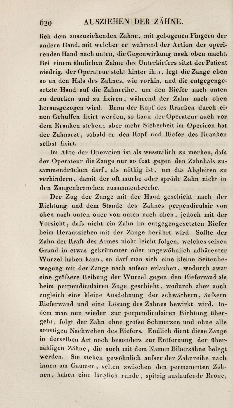 lieh dem auszuziehenden Zahne, mit gebogenen Fingern der andern Hand, mit welcher er während der Action der operi- rendenHand nach unten, die Gegenwirkung naeh oben macht. Bei einem ähnlichen Zahne des Unterkiefers sitzt der Patient niedrig, der Operateur steht hinter ihm, legt die Zange eben so an den Hals des Zahnes, wie vorhin, und die entgegenge¬ setzte Hand auf die Zahnreihe, um den Kiefer nach unten zu drücken und zu fixiren, während der Zahn nach oben herausgezogen wird. Kann der Kopf des Kranken durch ei¬ nen Gehülfen fixirt werden, so kann der Operateur auch vor dem Kranken stehen; aber mehr Sicherheit im Operiren hat der Zahnarzt, sobald er den Kopf und Kiefer des Kranken selbst fixirt. Im Akte der Operation ist als wesentlich zu merken, dafs der Operateur die Zange nur so fest gegen den Zahnhals zu¬ sammendrücken darf, als nötliig ist, um das Abgleiten zu verhindern, damit der oft mürbe oder spröde Zahn nicht in den Zangenbranchen zusammenbreche. Der Zug der Zange mit der Hand geschieht nach der Richtung und dem Stande des Zahnes perpendiculair von oben nach unten oder von unten nach oben , jedoch mit der Vorsicht, dafs nicht ein Zahn im entgegengesetzten Kiefer beim Herausziehen mit der Zange berührt wird. Sollte der Zahn der Kraft des Armes nicht leicht folgen, welches seinen Grund in etwas gekrümmter oder ungewöhnlich adhärenter Wurzel haben kann, so darf man sich eine kleine Seitenbe¬ wegung mit der Zange nach aufsen erlauben, wodurch zwar eine gröfsere Reibung der Wurzel gegen den Kieferrandals beim perpendiculairen Zuge geschieht, wodurch aber auch zugleich eine kleine Ausdehnung der schwächern, äufsern Kieferwand und eine Lösung des Zahnes bewirkt wird. In¬ dem man nun wieder zur perpendiculairen Richtung über¬ geht, folgt der Zahn ohne grofse Schmerzen und ohne alle sonstigen Nachwehen des Kiefers. Endlich dient diese Zange in derselben Art noch besonders zur Entfernung der über¬ zähligen Zähne, die auch mit dem Namen Biberzähne belegt werden. Sie stehen gewöhnlich aufser der Zahnreihe nach innen am Gaumen, selten zwischen den permanenten Zäh¬ nen, haben eine länglich runde, spitzig auslaufende Krone,