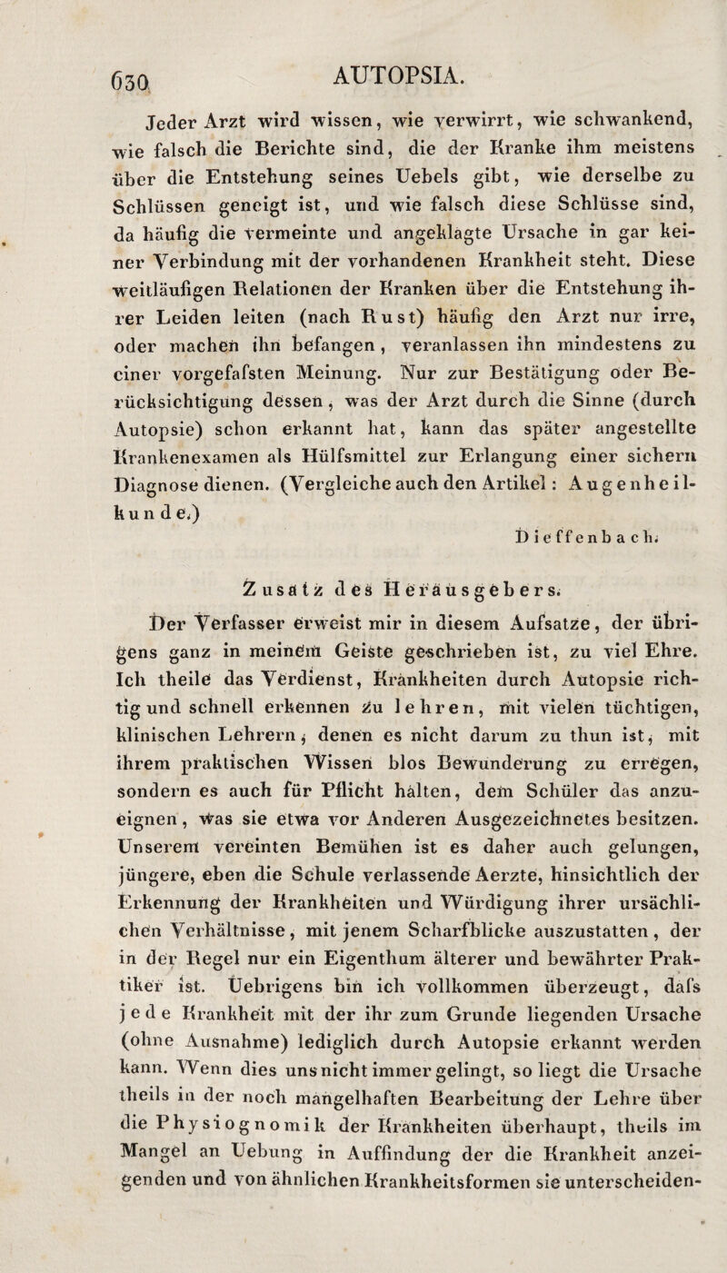 Jeder Arzt wird wissen, wie verwirrt, wie schwankend, wie falsch die Berichte sind, die der Kranke ihm meistens über die Entstehung seines Uebels gibt, wie derselbe zu Schlüssen geneigt ist, und wie falsch diese Schlüsse sind, da häufig die termeinte und angeklägte Ursache in gar kei¬ ner Verbindung mit der vorhandenen Krankheit steht. Diese weitläufigen Relationen der Kränken über die Entstehung ih¬ rer Leiden leiten (nach Rust) häufig den Arzt nur irre, oder machen ihn befangen , veranlassen ihn mindestens zu einer vorgefafsten Meinung. Nur zur Bestätigung oder Be¬ rücksichtigung dessen, was der Arzt durch die Sinne (durch Autopsie) schon erkannt hat, kann das später angestellte Krankenexamen als Hülfsmittel zur Erlangung einer sichern Diagnose dienen. (Vergleiche auch den Artikel: Augenheil- k u n d e<) Dieffenbach. Zusatz des Herausgebers. Der Verfasser Crwreist mir in diesem Aufsatze, der übri¬ gens ganz in meinen! Geiste geschrieben ist, zu viel Ehre. Ich theile das Verdienst, Krankheiten durch Autopsie rich¬ tig und schnell erkennen Zu lehren, mit vielen tüchtigen, klinischen Lehrern $ denen es nicht darum zu thun ist, mit ihrem praktischen Wissen blos Bewunderung zu erregen, sondern es auch für Pflicht halten, dem Schüler das anzu¬ eignen , \tas sie etwa vor Anderen Ausgezeichnetes besitzen. Unserem vereinten Bemühen ist es daher auch gelungen, jüngere, eben die Schule verlassende Aerzte, hinsichtlich der Erkennung der Krankheiten und Würdigung ihrer ursächli¬ chen Verhältnisse, mit jenem Scharfblicke auszustatten, der in der Regel nur ein Eigenthum älterer und bewährter Prak¬ tiker ist. Üebrigens bin ich vollkommen überzeugt, dafs jede Krankheit mit der ihr zum Grunde liegenden Ursache (ohne Ausnahme) lediglich durch Autopsie erkannt werden kann. Wenn dies uns nicht immer gelingt, so liegt die Ursache iheils in der noch mangelhaften Bearbeitung der Lehre über die Physiognomik der Krankheiten überhaupt, theils im Mangel an Uebung in Auffindung der die Krankheit anzei¬ genden und von ähnlichen Krankheitsformen sie unterscheiden-