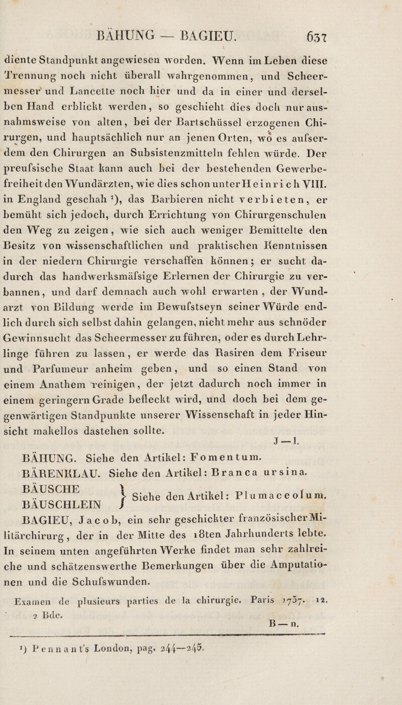 diente Standpunkt angewiesen worden* Wenn im Leben diese Trennung noch nicht überall wahrgenommen, und Scheer- messer und Lancette noch hier und da in einer und dersel¬ ben Hand erblickt werden, so geschieht dies doch nur aus¬ nahmsweise von alten, bei der Bartschüssel erzogenen Chi¬ rurgen, und hauptsächlich nur an jenen Orten, wo es aufser- dem den Chirurgen an Subsistenzmitteln fehlen würde. Der preufsische Staat kann auch bei der bestehenden Gewerbe¬ freiheit den Wundärzten, wie dies schonunterHeinri c h VIII. in England geschah1), das Barbieren nicht verbieten, er bemüht sich jedoch, durch Errichtung von Chirurgenschulen den Weg zu zeigen, wie sich auch weniger Bemittelte den Besitz von wissenschaftlichen und praktischen Kenntnissen in der niedern Chirurgie verschaffen können; er sucht da¬ durch das handwerksmäfsige Erlernen der Chirurgie zu ver¬ bannen, und darf demnach auch wohl erwarten , der Wund¬ arzt von Bildung werde im Bewufstseyn seiner Würde end¬ lich durch sich selbst dahin gelangen, nicht mehr aus schnöder Gewinnsucht das Scheermesser zu führen, öderes durch Lehr¬ linge führen zu lassen, er werde das Rasiren dem Friseur und Parfumeur anheim geben, und so einen Stand von einem Anathem reinigen, der jetzt dadurch noch immer in einem geringem Grade befleckt wird, und doch bei dem ge¬ genwärtigen Standpunkte unserer Wissenschaft in jeder Hin¬ sicht makellos dastehen sollte. J —1. BÄHUNG. Siehe den Artikel: Fo men tum. BÄRENKLAU. Siehe den Artikel: Branca ursina. BÄUSCHE I , , «ii t) i t > Siehe den Artikel: Flumaceolum. BAUSCHLEIN ) BAGIEU, Jacob, ein sehr geschickter französischer Mi¬ litärchirurg, der in der Mitte des löten Jahrhunderts lebte. In seinem unten angeführten Werke findet man sehr zahlrei¬ che und schätzenswerthe Bemerkungen über die Amputatio¬ nen und die Schufswunden. Examen de plusieurs parties de la Chirurgie. Paris 1757. 12. 2 ßdc. B —- n. *) P e n 11 a 11 t’s London, pag. 244—