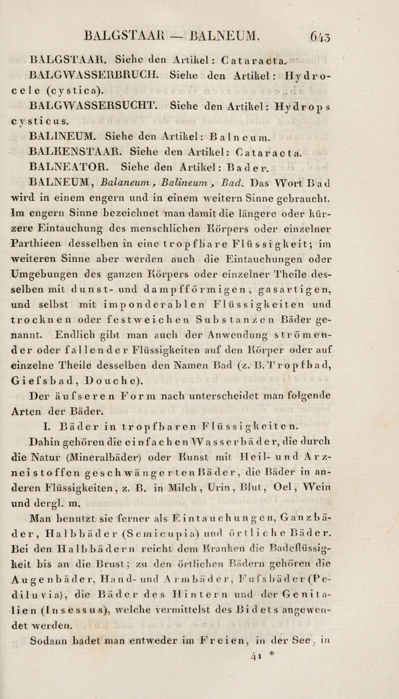 BALGSTAAR. Siehe den Artikel: Cataracta. BALGWASSERBRUCH. Siehe den Artikel: Hy drö¬ sele (cystica). BALGWASSERSUCHT. Siehe den Artikel: Hydrops cy Stic us. BALINEUM. Siehe den Artikel: Balneum. BALKENSTAAR. Siehe den Artikel: Cataracta. BALNEATOR. Siehe den Artikel: Bader. BALNEUM, Bcdaneum , Balineum , Bad. Das Wort Bad wird in einem engern und in einem weitern Sinne gebraucht. Im engern Sinne bezeichnet man damit die längere oder kür¬ zere Eintauchung des menschlichen Körpers oder einzelner Parthieen desselben in eine tr opfba re Flüssigkeit; im weiteren Sinne aber werden auch die Eintauchungen oder Umgebungen des ganzen Körpers oder einzelner Theile des- selben mit dunst- und dampfförmigen, gasartigen, und selbst mit imponderablen Flüssigkeiten und trocknen oder festweichen Substanzen Bäder ge¬ nannt. Endlich gibt man auch der Anwendung strömen¬ der oder fallender Flüssigkeiten auf den Körper oder auf einzelne Theile desselben den Namen Bad (z. B. Tr opfba d, Giefsbad, D 011 che). Der äufseren Form nach unterscheidet man folgende Arten der Bäder. I. Bäder in tropfbaren Flüssigkeiten. Dahin gehören die einfachen Wasserbäder, die durch die Natur (Mineralbäder) oder Kunst mit Heil- und Arz¬ neistoffen geschwängerten Bä der, die Bäder in an¬ deren Flüssigkeiten, z. B. in Milch, Urin, Blut, Oel, Wein und dergl. m. Man benutzt sic ferner als Eintauch unge n, G a n z b ä- der , Halbbäder (S e m i c u p i a) und örtliche Bäder. Bei den Halbbädern reicht dem Kranken die Badeflüssig- keit bis an die Brust; zu den örtlichen Bädern gehören die Augenbäde r, H a n d- un d A r m b ä d e r, F u f s b ä d e r (P e~ d i 1 u v i a), die Bäder des Hi n tern un d der Genita¬ lien (Insessus), welche vermittelst des Bidets angewen¬ det werden. Sodann badet man entweder im Freien, in der See; in * 4»