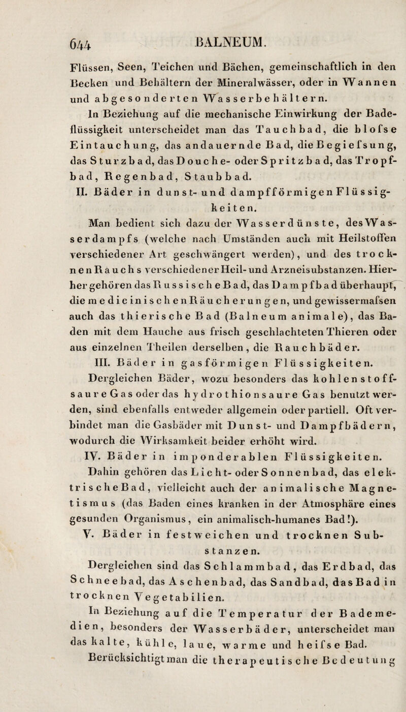 Flüssen, Seen, Teichen und Bächen, gemeinschaftlich in den Bechen und Behältern der Mineralwässer, oder in W a n n e n und abgesonderten Wasserbehältern. ln Beziehung auf die mechanische Einwirkung der Bade- llüssigkeit unterscheidet man das Tauchbad, die blofse Eintauchung, das andauernde Bad, die B e g i e f s u n g, das Sturzbad, das D o u c h e- oder Spritzbad, das Tr o p f- bad, Regenbad, Staubbad. II. Bäder in dunst-und dampfförmigenFlüssig- k e i t e n. Man bedient sich dazu der Wasserdünste, des Was¬ serdampfs (welche nach Umständen auch mit Heilstoffen verschiedener Art geschwängert werden), und des trock- nenRauchs verschiedener Heil- und Arzneisubstanzen. Hier¬ her gehören das Russisch e B a d, das Dampf bad überhaupt^ die medicinischenRäucher ungen, und gewissermafsen auch das t hie rische Bad (Balneum animale), das Ba¬ den mit dem Hauche aus frisch geschlachteten Thieren oder aus einzelnen Theilen derselben, die Rauchbäder. III. Bäder in gasförmigen Flüssigkeiten. Dergleichen Bäder, wozu besonders das kohlenstoff- saureGas oder das hydrothionsaure Gas benutzt wer¬ den, sind ebenfalls entweder allgemein oder partiell. Oft ver¬ bindet man die Gasbäder mit Dunst- und Dampfbädern, wodurch die Wirksamkeit beider erhöht wird. IV. Bade r in imponderablen Flüssigkeiten. Dahin gehören das L i c ht- oder S onne n ba d, das elek- trischeBad, vielleicht auch der animalische Magne¬ tismus (das Baden eines kranken in der Atmosphäre eines gesunden Organismus, ein animalisch-humanes Bad!). V. Bäder in fest weichen und trocknen Sub¬ stanzen. Dergleichen sind das Schlammbad, das Erd bad, das Schneebad, das Aschenbad, das Sandbad, dasBad in trocknen Vegetabilien. In Beziehung auf die Temperatur der Bademe¬ dien, besonders der Wasser bä der, unterscheidet man das k a 11 e , kühle, laue, warme und h e i f s e Bad. Berücksichtigt man die therapeutische Bedeutung
