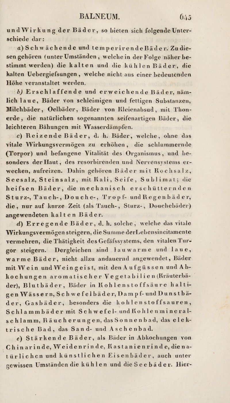 und Wirkung der Bäder, so bieten sich folgende Unter¬ schiede dar: a) S c h w ä c h e n d e und temperirendeBäder. Zu die¬ sen gehören (unter Umständen , weichein der Folge näher be¬ stimmt werden) die kalten und die kühlen Bäder, die kalten Uebergiefsungen , welche nicht aus einer bedeutenden Höhe veranstaltet werden. b) Erschlaffende und erweichende Bäder, näm¬ lich laue, Bäder von schleimigen und fettigen Substanzen, Milchbäder, Oelbäder, Bäder von Kleienabsud, mit Thon¬ erde, die natürlichen sogenannten seifenartigen Bäder, die leichteren Bähungen mit Wasserdämpfen. c) Reizende Bäder, d. h. Bäder, welche, ohne das vitale Wirkungsvermögen zu erhöhen, die schlummernde (Torpor) und befangene Vitalität des Organismus, und be¬ sonders der Haut, des resorbirenden und Nervensystems er¬ wecken, aufreizen. Dahin gehören Bäder mit Kochsalz, Seesalz, Steinsalz, mit Kali, Seife, Sublimat; die heifsen Bäder, die mechanisch erschütternden Sturz-, Tauch-, D o u c h e-, Trop f- und Regenbäder, die, nur auf knrze Zeit (als Tauch-, Sturz-, Douchebäder) angewendeten kalten Bäder. d) Erregende Bäder, d. h. solche, welche das vitale Wirkungsvermögen steigern, die Summe derLebensincitamente vermehren, die Thätigkeit des Gefäfssystems, den vitalen Tur¬ gor steigern. Dergleichen sind lauwarme und laue, warme Bäder, nicht allzu andauernd angewendet, Bäder mit Wein und W eingeist, mit den Aufgüssen und A b- kochungen aromatischer Vegetabilien (Kräuterbä¬ der), Blutbäder, Bäder in Kohlenstoffsäure halti¬ gen W ässern, Sch wefelbäder, Dampf- und Dunstbä- der, Gasbäder, besonders die kohlenstoffsauren, Schlammbäder mit Schwefel- und Kohlenmine ra 1- schlamm, Räucherungen, das Sonnenbad, das elek¬ trische Bad, das Sand- und Äschenbad. e) Stärkende Bäder, als Bäder in Abkochungen von Chinarinde, Weiden rin de, Kastanien rin de, die n a- t ü r 1 i c h c n und künstlichen Eisen bäder, auch unter gewissen Umständen die kühlen und die Seebäder. Hier-