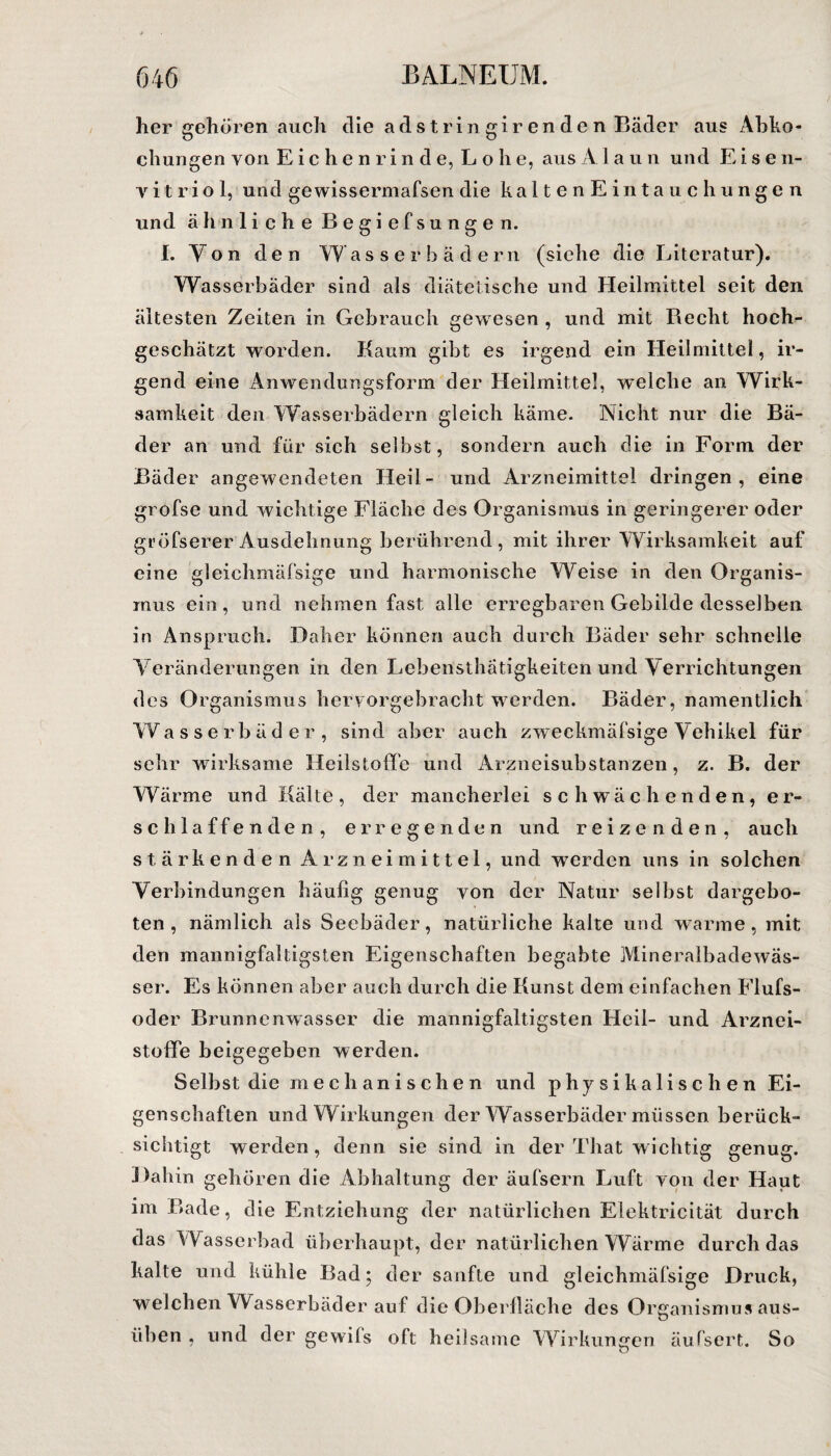 her gehören auch die adstringirenden Bäder aus Abko¬ chungen von Eichenrinde, Lohe, aus A laun und Eise n- v i t r i o 1, und ge wissermafsen die kalten Eintauchungen und ähnliche Begi efsunge n. I. Yon den Wasserbädern (siehe die Literatur). Wasserbäder sind als diätetische und Heilmittel seit den ältesten Zeiten in Gebrauch gewesen, und mit Recht hoch- geschätzt worden. Kaum gibt es irgend ein Heilmittel, ir¬ gend eine Anwendungsform der Heilmittel, welche an Wirk¬ samkeit den Wasserbädern gleich käme. Nicht nur die Bä¬ der an und für sich selbst, sondern auch die in Form der Bäder angewendeten Heil- und Arzneimittel dringen, eine grofse und wichtige Fläche des Organismus in geringerer oder gL’öfserer Ausdehnung berührend, mit ihrer Wirksamkeit auf eine gleichmäfsige und harmonische Weise in den Organis¬ mus ein, und nehmen fast alle erregbaren Gebilde desselben in Anspruch. Daher können auch durch Bäder sehr schnelle Veränderungen in den Lebensthätigkeiten und Verrichtungen des Organismus hervorgebracht werden. Bäder, namentlich Wasserbäder, sind aber auch zweckmäfsige Vehikel für sehr wirksame Heilstoffc und Arzneisubstanzen, z. B. der Wärme und Kälte, der mancherlei schwächenden, er¬ schlaffenden, erregenden und reizenden, auch stärkenden Arzneimittel, und werden uns in solchen Verbindungen häufig genug yon der Natur selbst dargebo¬ ten , nämlich als Seebäder, natürliche kalte und warme, mit den mannigfaltigsten Eigenschaften begabte Mineralbadewäs- ser. Es können aber auch durch die Kunst dem einfachen Flufs- oder Brunnenwasser die mannigfaltigsten Heil- und Arznei¬ stoffe beigegeben werden. Selbst die mechanischen und physikalischen Ei¬ genschaften und Wirkungen der Wasserbäder müssen berück¬ sichtigt werden, denn sie sind in der That wichtig genug. Dahin gehören die Abhaltung der äufsern Luft von der Haut im Bade, die Entziehung der natürlichen Elektricität durch das Wasserbad überhaupt, der natürlichen Wärme durch das kalte und kühle Bad; der sanfte und gleichmäfsige Druck, welchen Wasserbäder auf die Oberfläche des Organismus aus¬ üben , und der gewils oft heilsame Wirkungen äufsert. So