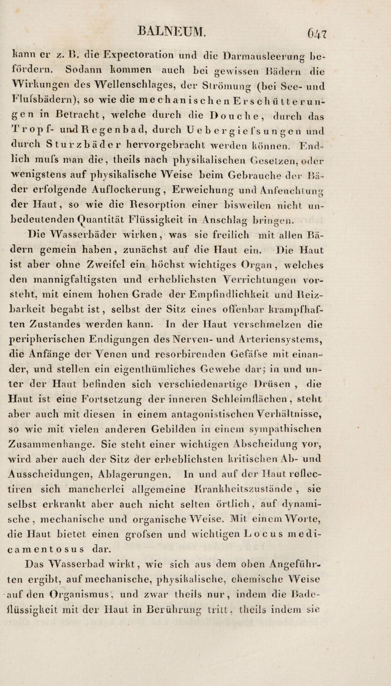 kann er z. B, die Expectoration und die Darmausleerung be¬ fördern. Sodann kommen auch bei gewissen Bädern die Wirkungen des Wellenschlages, der Strömung (bei See- und Flufsbädern), so wie die mechanischen Erschüt t e r u n- gen in Betracht, welche durch die Douche, durch das I' ropf- und Regenbad, durch Uebergiefs ungen und durch Sturzbäder heryorgebracht werden können. End¬ lich mufs man die, theils nach physikalischen Gesetzen, oder wenigstens auf physikalische Weise beim Gebrauche der Bä¬ der erfolgende Auflockerung, Erweichung und Anfeuchtung der Haut, so wie die Resorption einer bisweilen nicht un¬ bedeutenden Quantität Flüssigkeit in Anschlag bringen. Die Wasserbäder wirken, was sie freilich mit allen Bä¬ dern gemein haben, zunächst auf die Haut ein. Die Haut ist aber ohne Zweifel ein höchst wichtiges Organ, welches den mannigfaltigsten und erheblichsten Verrichtungen vor¬ steht, mit einem hohen Grade der Empfindlichkeit, und Reiz¬ barkeit begabt ist, selbst der Sitz eines offenbar krampfhaf¬ ten Zustandes werden kann. In der Haut verschmelzen die peripherischen Endigungen des Nerven- und Arteriensystems, die Anfänge der Venen und resorbirenden Gefäfse mit einan¬ der, und stellen ein eigenthümliches Gewebe dar; in und un¬ ter der Haut befinden sich verschiedenartige Drüsen , die Haut ist eine Fortsetzung der inneren Schleimflächen, steht aber auch mit diesen in einem antagonistischen Verhältnisse, so wie mit vielen anderen Gebilden in einem sympathischen Zusammenhänge. Sie steht einer wichtigen Abscheidung vor, wird aber auch der Sitz der erheblichsten kritischen Ab- und Ausscheidungen, Ablagerungen. In und auf der Haut reflec- tiren sich mancherlei allgemeine Krankheitszustände , sie selbst erkrankt aber auch nicht selten örtlich, auf dynami¬ sche , mechanische und organische Weise. Mit einem Worte, die Haut bietet einen grofsen und wichtigen L o c u s medi- camentosus dar. Das Wasserbad wirkt, wie sich aus dem oben Angeführ¬ ten ergibt, auf mechanische, physikalische, chemische Weise auf den Organismus’, und zwar theils nur, indem die Rade- llüssigkcit mit der Haut in Berührung tritt, theils indem sie