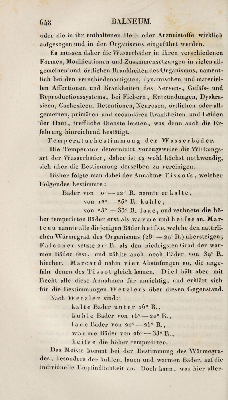 oder die in ihr enthaltenen Heil- oder ArzneistofTe wirklich aufgesogen und in den Organismus eingeführt werden. Es müssen daher die Wasserbäder in ihren verschiedenen Formen, Modificationen und Zusammensetzungen in vielen all¬ gemeinen und örtlichen Krankheiten des Organismus, nament¬ lich bei den verschiedenartigsten, dynamischen und materiel¬ len Affectionen und Krankheiten des Nerven-, Gefäfs- und Reproductionssystems, bei Fiebern , Entzündungen, Dyskra- sieen, Cachexieen, Retentionen, Neurosen, örtlichen oder all¬ gemeinen, primären und secundären Krankheiten und Leiden der Haut, treffliche Dienste leisten, was denn auch die Er¬ fahrung hinreichend bestätigt. Temperaturbestimmung der W asserbäder. Die Temperatur determinirt vorzugsweise die Wirkungs¬ art der Wasserbäder, daher ist es wohl höchst nothwendig, sich über die Bestimmung derselben zu vereinigen. Bisher folgte man dabei der Annahme Ti s s o t’s , welcher Folgendes bestimmte : Bäder von o°—i?.° R. nannte erkalte, von i2°—-25° R. kühle, von 25° —35° R. laue, und rechnete die hö¬ her temperirten Bäder erst als warme undheifsean. Mar¬ te a u nannte alle diejenigen Bäder h e i f s e, welche den natürli¬ chen Wärmegrad des Organismus (28° — 290 R.) übersteigen; Falconer setzte 21° R. als den niedrigsten Grad der war¬ men Bäder fest, und zählte auch noch Bäder von 39° R. hierher. Marcard nahm vier Abstufungen an, die unge¬ fähr denen des Tissot gleich kamen. Diel hält aber mit Recht alle diese Annahmen für unrichtig, und erklärt sich für die Bestimmungen Wetzlers über diesen Gegenstand. Nach W e t z 1 e r sind: kalte Bäder unter 160 R., k ü h 1 e Bäder von 16° — 20° R., laue Bäder von 20° — 26° R., warme Bäder von 26° — 33° R., heifse die höher temperirten. Das Meiste kommt bei der Bestimmung des Wärmegra¬ des , besonders der kühlen, lauen und warmen Bäder, auf die individuelle Empfindlichkeit an. Doch kann , was hier aller-