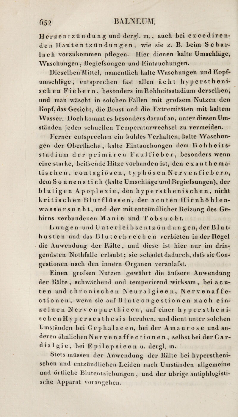 Herzentzündung und dergl. m., auch bei excediren- den Hautentzündungen, wie sie z. B. beim Schar¬ lach vorzukommen pflegen. Hier dienen kalte Umschläge, Waschungen, Begiefsungen und Eintauchungen. Dieselben Mittel, namentlich kalte Waschungen und Kopf¬ umschläge , entsprechen fast allen ächt hyperstheni- schen Fiebern, besonders im Rohheitsstadium derselben, und man wäscht in solchen Fällen mit grofsem Nutzen den Kopf, das Gesicht, die Brust und die Extremitäten mit kaltem Wasser. Doch kommt es besonders darauf an, unter diesen Um¬ ständen jeden schnellen Temperaturwechsel zu vermeiden. Ferner entsprechen ein kühles Verhalten, kalte Waschun¬ gen der Oberfläche , kalte Eintauchungen dem Rohheits¬ stadium der primären Faulfieber, besonders wenn eine starke, beifsende Hitze vorhanden ist, den exantheraa- tischen, contagiösen, typhösen Nerven fiebern, dem Sonnenstich (kalte Umschläge und Begiefsungen), der blutigen Apoplexie, den hypersthenischen, nicht kritischen Blutflüssen, der acuten Hirn höhlen¬ wasser sucht, und der mit entzündlicher Reizung des Ge¬ hirns verbundenen Manie und Tobsuc h t. L ungen-und Unterleib sentz ün düngen, der Blut¬ husten und das Bluterbrechen verbieten in der Regel die Anwendung der Kälte , und diese ist hier nur im drin¬ gendsten Nothfalle erlaubt; sie schadet dadurch, dafs sie Con- gestionen nach den innern Organen veranlafst. Einen grofsen Nutzen gewährt die äufsere Anwendung der Kälte, schwächend und temperirend wirksam, bei a c u- ten und chronischen Neuralgieen, Nerven aff e- c t i o n e n , wenn sie auf Blutcon gestio nen nach ein¬ zelnen Nervenparthieen, auf einer hyperstheni- schenHyperaesthesis beruhen, und dient unter solchen Umständen bei C e p h a 1 a e e n, bei der Amaurose und an¬ deren ähnlichen Nervenaffectionen, selbst bei der Car- d i a 1 g i e , bei Epilepsieen u. dergl. m. Stets müssen der Anwendung der Kälte bei hyperstheni¬ schen und entzündlichen Leiden nach Umständen allgemeine und örtliche Blutentziehungen , und der übrige antiphlogisti¬ sche Apparat vorangehen.