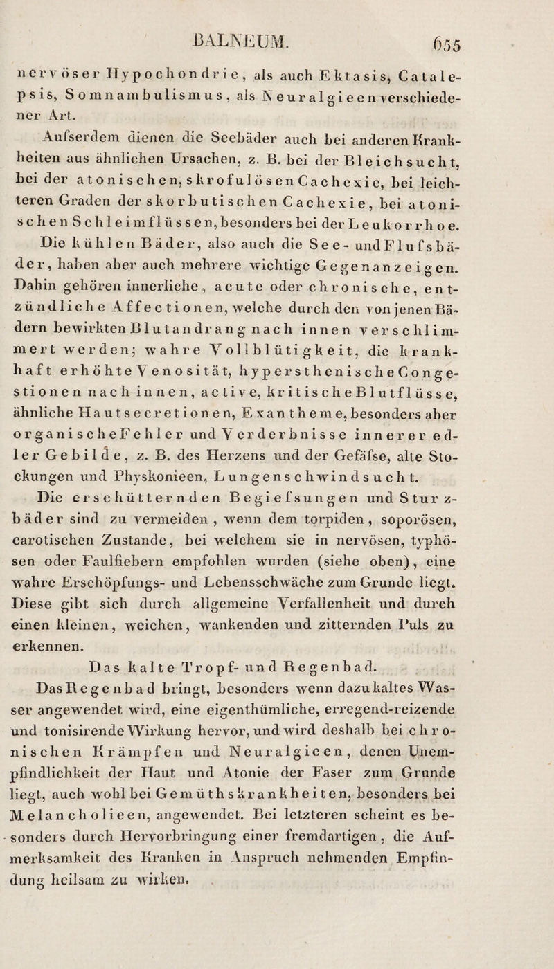 nervöser Hypochondrie, als auch E klasis, Ca tale- psis, Somnambulismus, als Neuralgieenverschiede- 11 er Art. Aufserdem dienen die Seebäder auch bei anderen Krank¬ heiten aus ähnlichen Ursachen, z. B. bei der Ble ich sucht, bei der a tonischen, skrofulösenCachexie, bei leich¬ teren Graden der skorbuti sehen Cachexie, bei atoni- sehen Schleim fl üssen, besonders bei der Leukorr h o e. Die kühlen Bäder, also auch die See- und F1 u f s b ä- der, haben aber auch mehrere wichtige Gegenanzeigen. Dahin gehören innerliche, acute oder chronische, ent¬ zündliche Affectionen, welche durch den von jenen Bä¬ dern bewirkten Blutandrang nach innen verschlim¬ mert werden; wahre Yollblütigkeit, die k r a n k- haft erhöhte Yen osität, hypersthe nischeCon ge¬ stio nen nach innen, active, kritischeBlutflösse, ähnliche Hautsecretionen, Exantheme, besonders aber organischeFehler und Yerderbnisse innerer ed¬ ler Gebilde, z. B. des Herzens und der Gefäfse, alte Sto¬ ckungen und Physkonieen, Lungenschwindsucht. Die erschütternden Begiefsun gen und Sturz¬ bäder sind zu vermeiden , wenn dem torpiden, soporösen, carotischen Zustande, bei welchem sie in nervösen, typhö¬ sen oder Faulfiebern empfohlen wurden (siehe oben), eine wahre Erschöpfungs- und Lebensschwäche zum Grunde liegt. Diese gibt sich durch allgemeine Yerfallenheit und durch einen kleinen, weichen, wankenden und zitternden Puls zu erkennen. Das kalte Tropf- und Regenbad. Das Re genbad bringt, besonders wenn dazu kaltes Was¬ ser angewendet wird, eine eigenthümliche, erregend-reizende und tonisirende Wirkung hervor, und wird deshalb bei chro¬ nischen Krämpfen und Neuralgieen, denen Unem¬ pfindlichkeit der Haut und Atonie der Faser zum Grunde liegt, auch wohl bei Gemüthskrankheiten, besonders bei Melanch olieen, angewendet. Bei letzteren scheint es be¬ sonders durch Hervorbringung einer fremdartigen , die Auf¬ merksamkeit des Kranken in Anspruch nehmenden Empfin¬ dung heilsam zu wirken.