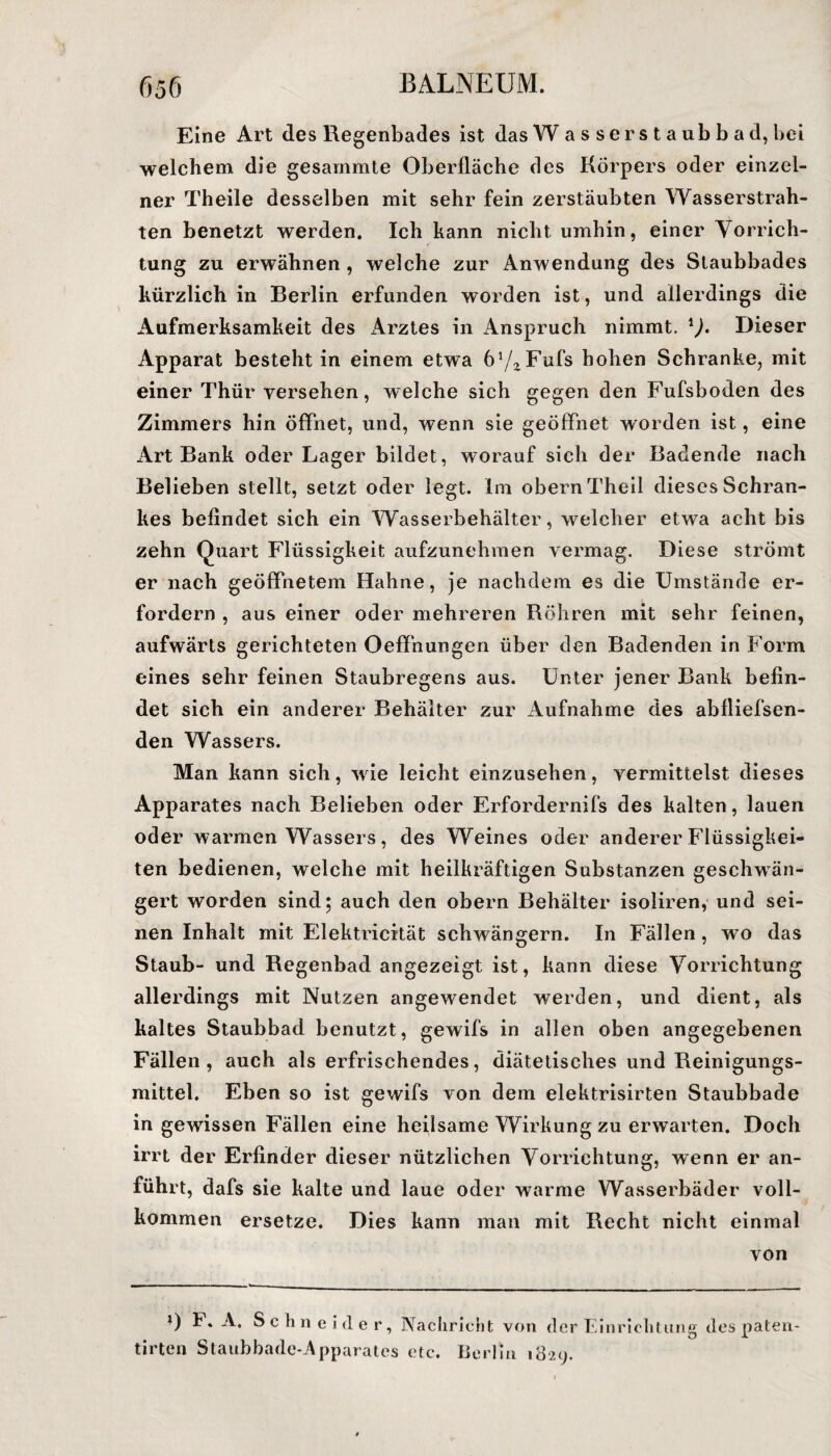 Eine Art des Regenbades ist das Wasserstaubbad, bei welchem die gesammte Oberfläche des Körpers oder einzel¬ ner Theile desselben mit sehr fein zerstäubten Wasserstrah¬ len benetzt werden. Ich kann nicht umhin, einer Vorrich¬ tung zu erwähnen , welche zur Anwendung des Staubbades kürzlich in Berlin erfunden worden ist, und allerdings die Aufmerksamkeit des Arztes in Anspruch nimmt. l). Dieser Apparat besteht in einem etwa 6WFufs hohen Schranke, mit einer Thür versehen, welche sich gegen den Fufsboden des Zimmers hin öffnet, und, wenn sie geöffnet worden ist, eine Art Bank oder Lager bildet, worauf sich der Badende nach Belieben stellt, setzt oder legt. Im obern Theil dieses Schran¬ kes befindet sich ein Wasserbehälter, welcher etwa acht bis zehn Quart Flüssigkeit aufzunehmen vermag. Diese strömt er nach geöffnetem Hahne, je nachdem es die Umstände er¬ fordern , aus einer oder mehreren Röhren mit sehr feinen, aufwärts gerichteten Oeffnungen über den Badenden in Form eines sehr feinen Staubregens aus. Unter jener Bank befin¬ det sich ein anderer Behälter zur Aufnahme des abfliefsen- den Wassers. Man kann sich, wie leicht einzusehen, vermittelst dieses Apparates nach Belieben oder Erfordernifs des kalten, lauen oder warmen Wassers, des Weines oder anderer Flüssigkei¬ ten bedienen, welche mit heilkräftigen Substanzen geschwän¬ gert worden sind; auch den obern Behälter isoliren, und sei¬ nen Inhalt mit Elektricität schwängern. In Fällen, wo das Staub- und Regenbad angezeigt ist, kann diese Vorrichtung allerdings mit Nutzen angewendet werden, und dient, als kaltes Staubbad benutzt, gewifs in allen oben angegebenen Fällen, auch als erfrischendes, diätetisches und Reinigungs¬ mittel. Eben so ist gewifs von dem elektrisirten Staubbade in gewissen Fällen eine heilsame Wirkung zu erwarten. Doch irrt der Erfinder dieser nützlichen Vorrichtung, wenn er an¬ führt, dafs sie kalte und laue oder warme Wasserbäder voll¬ kommen ersetze. Dies kann man mit Recht nicht einmal von F. A. Schneider, tirten Staubbade-Apparates Nachricht von der Einrichtung des paten- etc. Berlin 1829.
