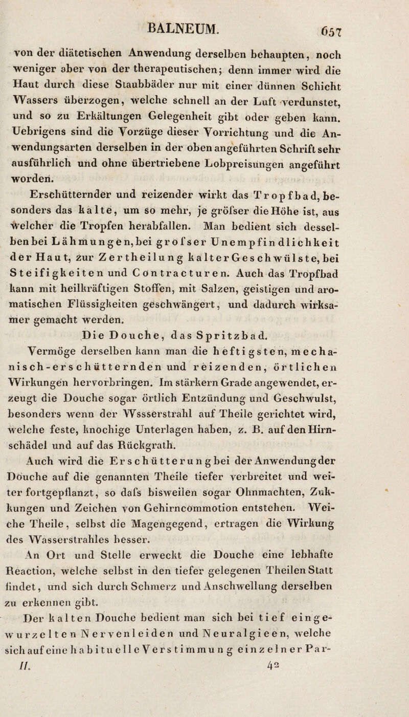 von der diätetischen Anwendung derselben behaupten, noch weniger aber von der therapeutischen; denn immer wird die Haut durch diese Staubbäder nur mit einer dünnen Schicht Wassers überzogen, welche schnell an der Luft verdunstet, und so zu Erkältungen Gelegenheit gibt oder geben kann. Uebrigens sind die Vorzüge dieser Vorrichtung und die An¬ wendungsarten derselben in der oben angeführten Schrift sehr ausführlich und ohne übertriebene Lobpreisungen angeführt worden. Erschütternder und reizender wirkt das Tr opfbad, be¬ sonders das kalte, um so mehr, je gröfser die Höhe ist, aus Welcher die Tropfen herabfallen. Man bedient sich dessel¬ ben bei Lähmungen,bei gröfser Unempfindlichkeit der Haut, zur Zertheilung kalter Ge schwülste, bei Steifigkeiten und Contracturen. Auch das Tropfbad kann mit heilkräftigen Stoffen, mit Salzen, geistigen und aro¬ matischen Flüssigkeiten geschwängert, und dadurch wirksa¬ mer gemacht werden. Die Douche, das Spritzbad. Vermöge derselben kann man die heftigsten, mecha¬ nisch-erschütternden und reizenden, örtlichen Wirkungen hervorbringen. Im stärkern Grade angewendet, er¬ zeugt die Douche sogar örtlich Entzündung und Geschwulst, besonders wenn der Wasserstrahl auf Theile gerichtet wird, w elche feste, knochige Unterlagen haben, z. B. auf den Hirn¬ schädel und auf das Rückgrath. Auch wird die Er s c h ü tte r u n g bei der Anwendung der Douche auf die genannten Theile tiefer verbreitet und wei¬ ter fortgepflanzt, so dafs bisweilen sogar Ohnmächten, Zuk- kungen und Zeichen von Gehirncömmotion entstehen. Wei¬ che Theile, selbst die Magengegend, ertragen die Wirkung des Wasserstrahles besser. An Ort und Stelle erweckt die Douche eine lebhafte Reaction, welche selbst in den tiefer gelegenen Theilen Statt findet, und sich durch Schmerz und Anschwellung derselben zu erkennen gibt. Der kalten Douche bedient man sich bei tief einge¬ wurzelten Nervenleiden und Neuralgieen, welche sich auf eine habituelle Verstimmun g einzelner Par- //. 42
