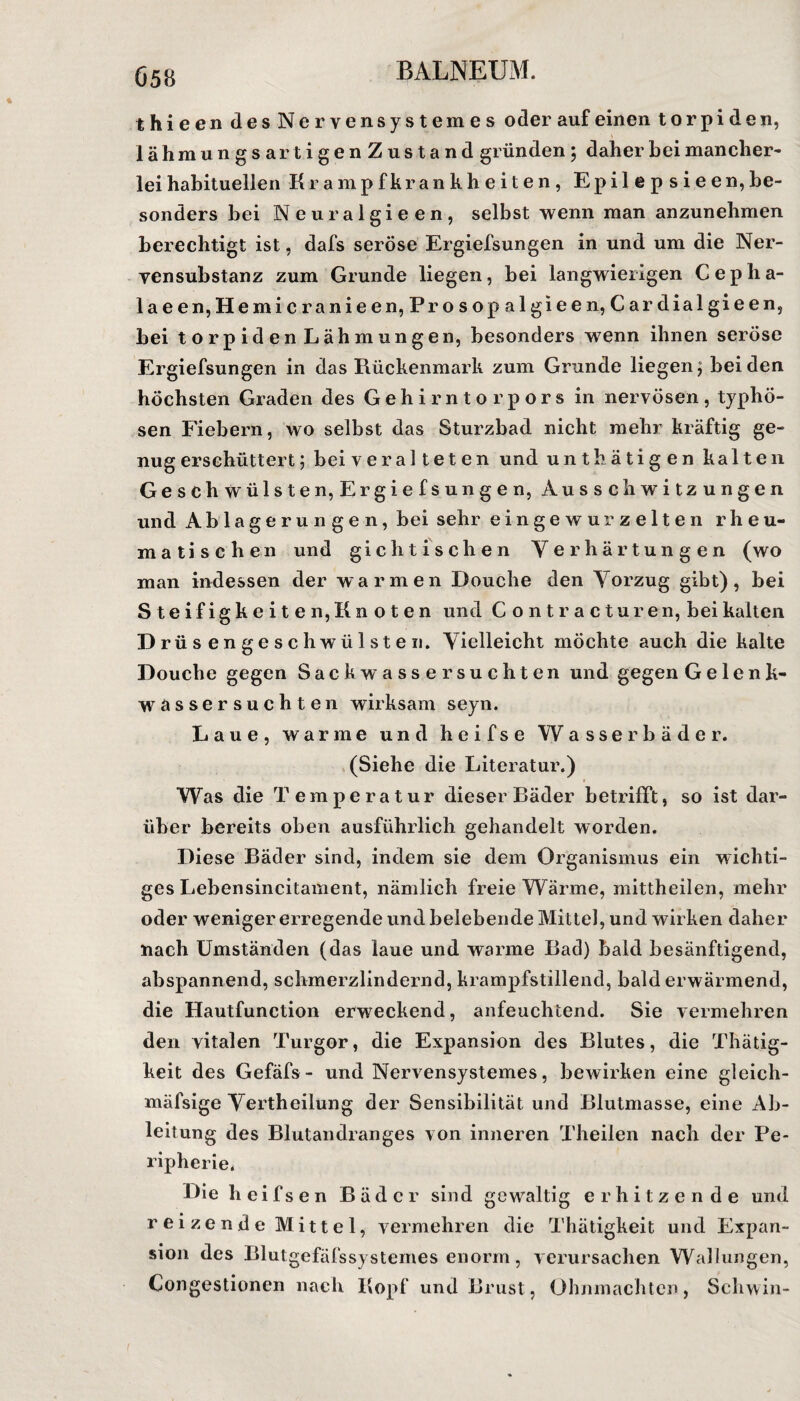 Ö58 thieendesNervensy stemes oder auf einen torpiden, lähmungsartigenZustand gründen ; daher hei mancher¬ lei habituellen Krampfkrankheiten, Epilep sieen,be¬ sonders bei Neuralgieen, selbst wenn man anzunehmen berechtigt ist, dafs seröse Ergiefsungen in und um die Ner- vensubstanz zum Grunde liegen, bei langwierigen Cepha- laeen,Hemicranieen, Prosop algieen, Cardialgieen, bei torpiden Lähmungen, besonders wenn ihnen seröse Ergiefsungen in das Rückenmark zum Grunde liegen; beiden höchsten Graden des Gehirntorpors in nervösen, typhö¬ sen Fiebern, wo selbst das Sturzbad nicht mehr kräftig ge¬ nug erschüttert; bei veralteten und unthätigen kalten Geschwülsten, Ergiefsungen, Ausschwitzungen und Ablagerungen, bei sehr eingewurzelten rheu¬ matischen und gichtischen Verhärtungen (wo man indessen der warmen Douche den Vorzug gibt), bei Steifigkeiten, Knoten und Contracturen, bei kalten D rüs engeschwülsten. Vielleicht möchte auch die kalte Douche gegen Sackwasser suchten und gegen Gelenk- wässersuchten wirksam seyn. Laue, warme und heifse Wasserbäder. (Siehe die Literatur.) Was die Temperatur dieser Bäder betrifft, so ist dar¬ über bereits oben ausführlich gehandelt worden. Diese Bäder sind, indem sie dem Organismus ein wichti¬ ges Lebensincitament, nämlich freie Wärme, mittheilen, mehr oder weniger erregende und belebende Mittel, und wirken daher nach Umständen (das laue und warme Bad) bald besänftigend, abspannend, schmerzlindernd, krampfstillend, bald erwärmend, die Hautfunction erweckend, anfeuchtend. Sie vermehren den vitalen Turgor, die Expansion des Blutes, die Thätig- keit des Gefäfs - und Nervensystemes, bewirken eine gleich- mäfsige Vertheilüng der Sensibilität und Blutmasse, eine Ab¬ leitung des Blutandranges von inneren Theilen nach der Pe¬ ripherie. Dieheifsen Bäder sind gewaltig erhitzende und reizende Mittel, vermehren die Thätigkeit und Expan¬ sion des Blutgefäfssystemes enorm, verursachen Wallungen, Congestionen nach Kopf und Brust, Ohnmächten, Schwin-