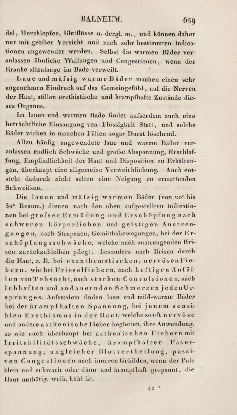 6 59 del, Herzklopfen, Blutflüsse u. dergl. m., und können daher nur mit grofser Vorsicht und nach sehr bestimmten Indica- tionen angewendet werden. Selbst die warmen Bäder ver¬ anlassen ähnliche Wallungen und Congestionen, wenn der Kranke allzulange im Bade verweilt. Laue und mäfsig warme Bäder machen einen sehr angenehmen Eindruck auf das Gemeingefühl, auf die Nerven der Haut, stillen erethistische und krampfhafte Zustände die¬ ses Organes. Im lauen und warmen Bade findet aufs er dem auch eine beträchtliche Einsaugung von Flüssigkeit Statt, und solche Bäder wirken in manchen Fällen sogar Durst löschend. Allzu häufig angewendete laue und warme Bäder ver¬ anlassen endlich Schwäche und grofse Abspannung, Erschlaf¬ fung, Empfindlichkeit der Haut und Disposition zu Erkältun¬ gen, überhaupt eine allgemeine Verweichlichung. Auch ent¬ steht dadurch nicht selten eine Neigung zu ermattenden Schweifsen. Die lauen und mäfsig warmen Bäder (von 20° bis 3o° Reaum.) dienen nach den oben aufgestellten Indicatio- nen bei grofser Ermüdung und Erschöpfung nach schweren körperlichen und geistigen Anstren¬ gungen, nach Strapazen, Gemüthsbewegungen, bei der Er¬ schöpf ungsschwäc he, welche nach anstrengenden Kri¬ sen züriickzubleiben pflegt, besonders nach Krisen durch die Haut, z. B. bei exanthem ati sehen , nervösenFie- b er n , wie bei Fries elfiebern, nach heftigen Anfäl¬ len von Tobsucht, nach starken Cön vulsionen, nach lebhaften und andauernden Schmerzen jedenür- sprunges. Aufserdem finden laue und mild-warme Bäder bei der krampfhaften Spannung, bei jenem s e n s i« bien Erethismus in der Haut, welche so oft nervöse und andere asthenische Fieber begleiten, ihre Anwendung, so wie auch überhaupt bei asthenischen Fiebern mit I r r i t a b i 1 i t ä t s s c h w ä c h e , krampfhafter Faser¬ spannung, ungleicher Blutverth eil ung, passi¬ ven Gongestionen nach inneren Gebilden, wenn der Puls klein und schwach oder dünn und krampfhaft gespannt, die Haut unthätig, w7elk, kühl ist.