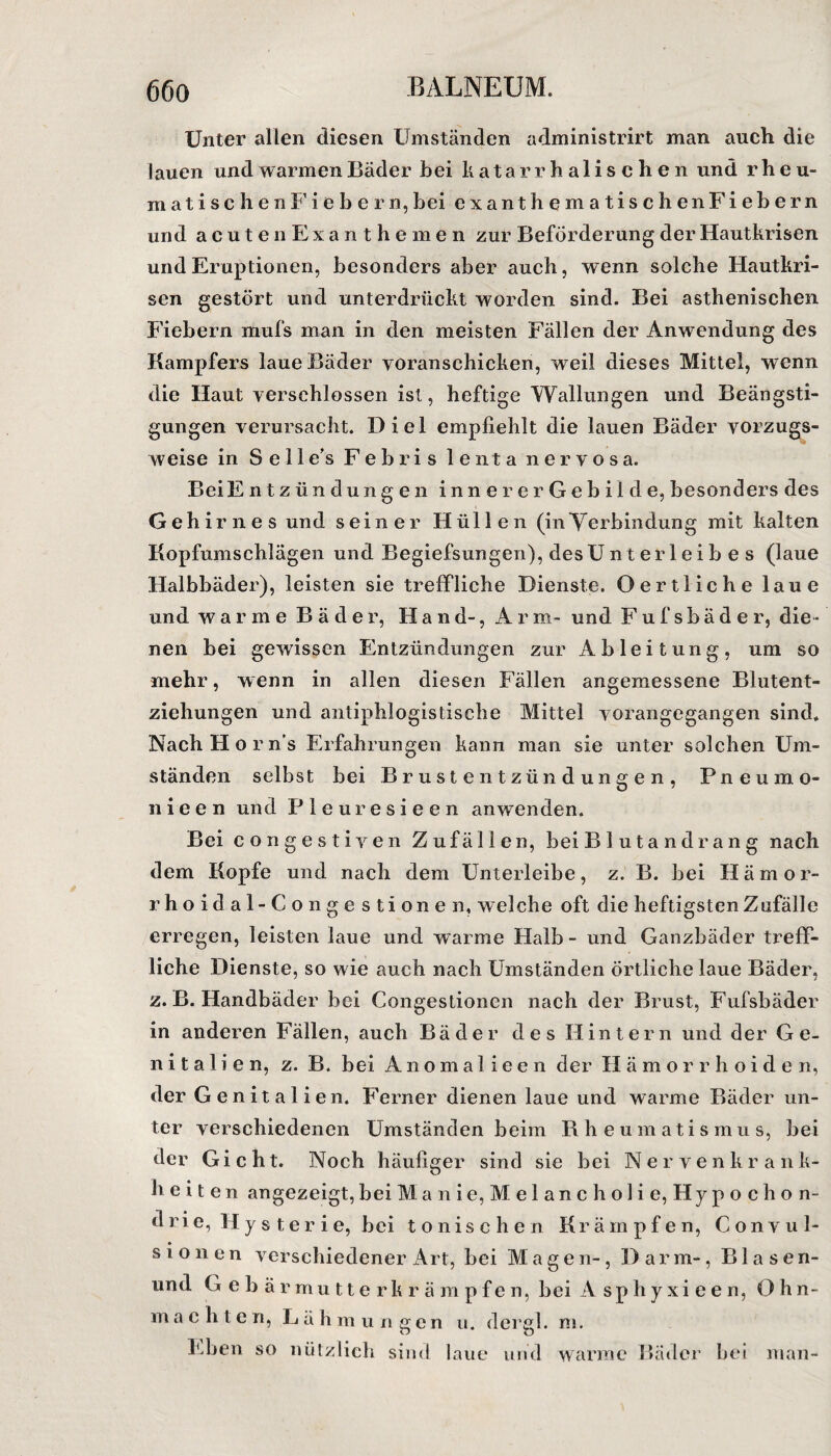 Unter allen diesen Umständen administrirt man auch die lauen und warmen Bäder bei katarrhalischen und rheu- matischenFiebern,bei exanthematischen Fiebern und acuten Exanthemen zur Beförderung der Hautkrisen und Eruptionen, besonders aber auch, wenn solche Hautkri¬ sen gestört und unterdrückt worden sind. Bei asthenischen Fiebern mufs man in den meisten Fällen der Anwendung des Kampfers laue Bäder yoranschicken, weil dieses Mittel, wenn die Haut verschlossen ist, heftige Wallungen und Beängsti¬ gungen verursacht. Diel empfiehlt die lauen Bäder vorzugs¬ weise in S e 11 e’s F e b r i s lenta nervosa. BeiE ntzündungen inner er Gebilde, besonders des Gehirnes und seiner Hüllen (inVerbindung mit kalten Kopfumschlägen und Begiefsungen), des Unterleibes (laue Halbbäder), leisten sie treffliche Dienste. Oertliche laue und warme Bäder, Hand-, Arm- und Fufsbäder, die¬ nen bei gewissen Entzündungen zur Ableitung, um so mehr, w enn in allen diesen Fällen angemessene Blutent¬ ziehungen und antiphlogistische Mittel vorangegangen sind. Nach Hör n's Erfahrungen kann man sie unter solchen Um¬ ständen selbst bei Brustentzündungen, Pneumo- nieen und Pleuresieen anwenden. Bei congestiven Zufällen, beiBlutandrang nach dem Kopfe und nach dem Unterleibe, z. B. bei Hämor¬ rhoid a 1- C o n g e s t i on e n, welche oft die heftigsten Zufälle erregen, leisten laue und warme Halb - und Ganzbäder treff¬ liche Dienste, so wie auch nach Umständen örtliche laue Bäder, z. B. Handbäder bei Congestionen nach der Brust, Fufsbäder in anderen Fällen, auch Bäder des Hintern und der Ge¬ nitalien, z. B. bei Anomal ieen der Hämorrhoiden, der G enitalien. Ferner dienen laue und warme Bäder un¬ ter verschiedenen Umständen beim Rheumatismus, bei der Gicht. Noch häufiger sind sie bei Nervenkrank¬ heiten angezeigt, bei M a n i e, M e 1 a n c h o 1 i e, Hy p o c h o n- d r i e, Hysterie, bei tonischen Krämpfen, Convul- s i o n e n verschiedener Art, bei Mage n-, D a r m-, Blasen- und Gebär mutterkrä m p f e n, bei A sp h y xi e e n, Oh n- machte n, L ä h mungen u. dergl. m. Eben so nützlich sind laue und warme Bäder bei man-