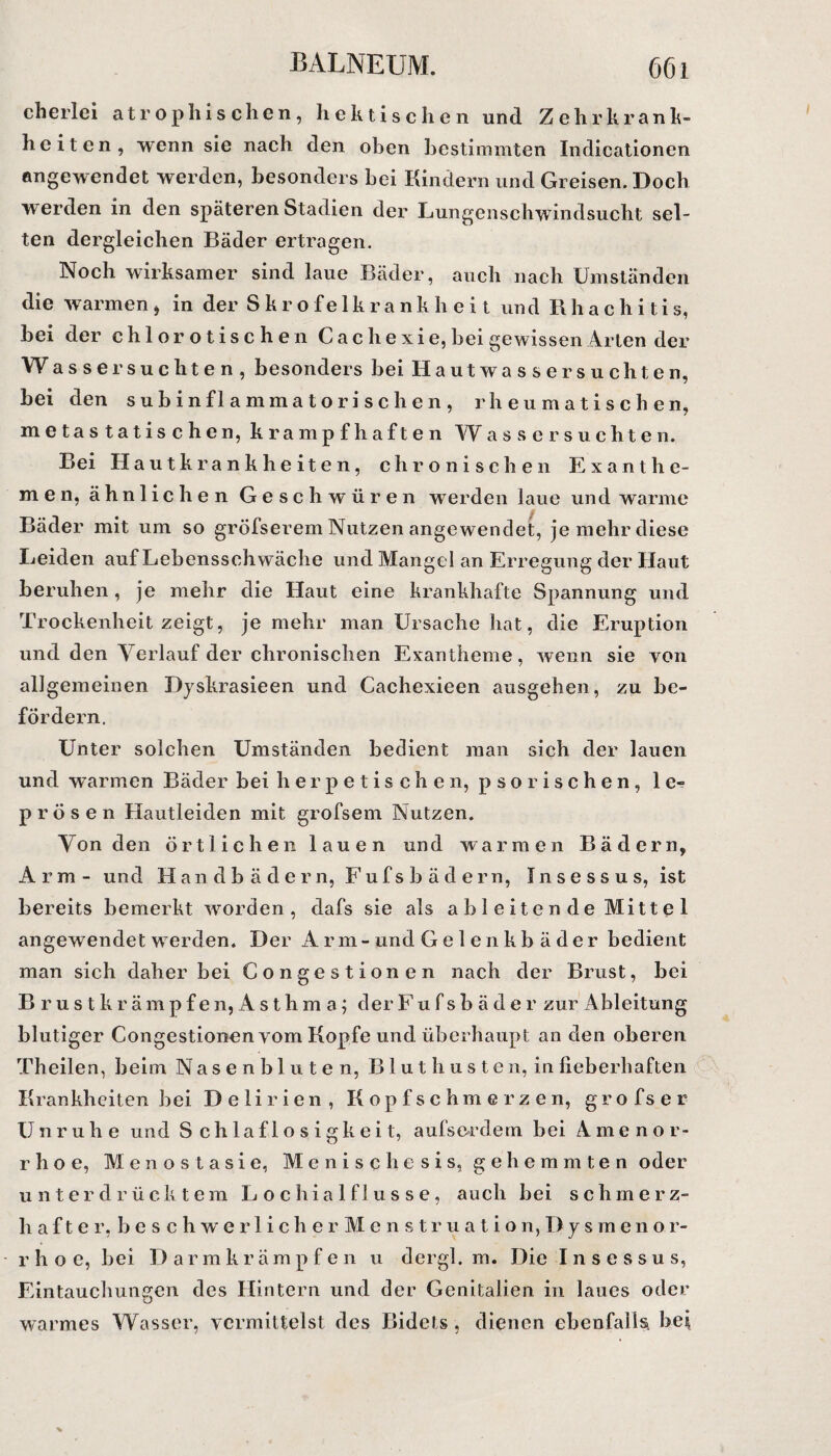 cherlei atrophischen, hektischen und Zehrkrank¬ heiten, wenn sie nach den oben bestimmten Indicationen angewendet werden, besonders bei Kindern und Greisen. Doch werden in den späteren Stadien der Lungenschwindsucht sel¬ ten dergleichen Bäder ertragen. Noch wirksamer sind laue Bäder, auch nach Umständen die warmen , in der Skrofelkrankheit und R h a c h i t i s, bei der chlorotischen C a c h e x i e, bei gewissen Arten der Was ser suchten, besonders bei Hautwasser suchten, bei den subinflammatorischen, rheumatischen, metastatischen, krampfhaften Wassersüchten. Bei Hautkrankheiten, chronischen Exanthe¬ men, ähnlichen Geschwüren werden laue und warme Bäder mit um so gröfserem Nutzen angewendet, je mehr diese Leiden auf Lebensschwäche und Mangel an Erregung der Haut beruhen , je mehr die Haut eine krankhafte Spannung und Trockenheit zeigt, je mehr man Ursache hat, die Eruption und den Verlauf der chronischen Exantheme, wenn sie von allgemeinen Dyskrasieen und Cachexieen ausgehen, zu be¬ fördern. Unter solchen Umständen bedient man sich der lauen und warmen Bäder bei herpetischen, pso rischen, le¬ prösen Hautleiden mit grofsem Nutzen. Von den örtlichen lauen und warmen Bädern, Arm- und Handbädern, F u f s b ä d e r n, Insessus, ist bereits bemerkt worden, dafs sie als ab leitende Mittel angewendet werden. Der Arm-und Gelenkb äder bedient man sich daher bei Congestionen nach der Brust, bei Brustkrämpfen, Asthma; der F u f s b ä d e r zur Ableitung blutiger Congestionen vom Kopfe und überhaupt an den oberen Theilen, beim Nasenbluten, Bluthusten, in fieberhaften Krankheiten bei Delirien, Kopfschmerzen, grofser Unruhe und Schlaflosigkeit, aufserdem bei Amenor¬ rhoe, Menos tasie, M e n i s c h e s i s, gehemmten oder unterdrücktem L o chia 1 f 1 u s s e, auch bei schmerz¬ haft e r, b e s c h w e rl i ch e r M e n s tr u a t io n, Dy s m en or- r h o e, bei Da r m krämpfen u dergl. m. Die Insessus, Eintauchungen des Hintern und der Genitalien in laues oder warmes Wasser, vermittelst des Bidets , dienen ebenfalls, bei