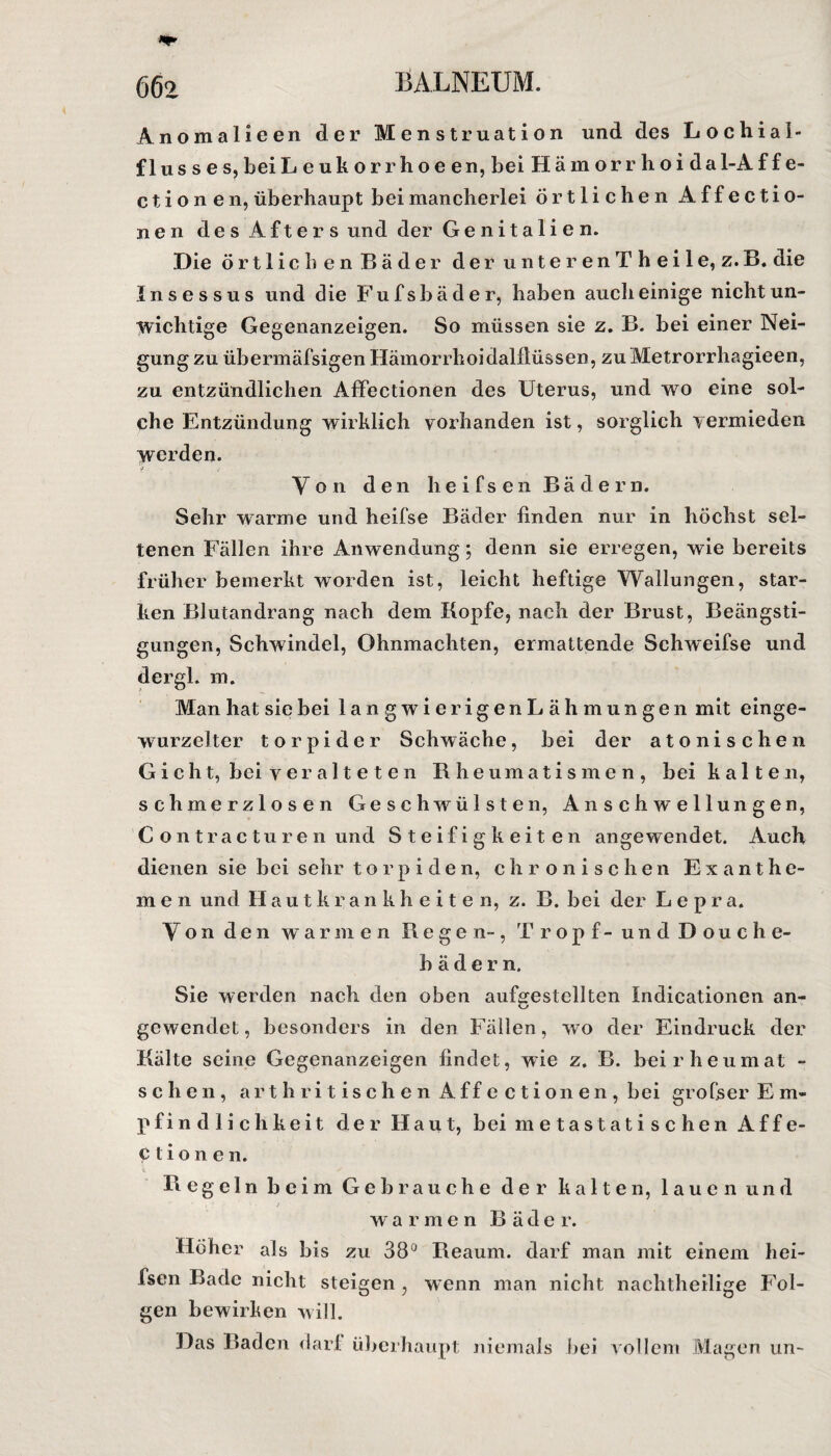 Anomalieen der Menstruation und des Lochial- f 1 us s e s, bei Leukorrhoeen, bei Hämo rr hoi dal-A f f e- c t i o n e n, überhaupt bei mancherlei örtlichen A f f e c t i o- nen des Afters und der Genitalien. Die örtlichen Bäder der unterenT h eile, z.B. die Insessus und die Fufsbäder, haben auch einige nicht un¬ wichtige Gegenanzeigen. So müssen sie z. B. bei einer Nei¬ gung zu übermäfsigen Hämorrhoidalflüssen, zuMetrorrhagieen, zu entzündlichen Affectionen des Uterus, und wo eine sol¬ che Entzündung wirklich vorhanden ist, sorglich vermieden werden. Von den heifsen Bädern. Sehr warme und heifse Bäder finden nur in höchst sel¬ tenen Fällen ihre Anwendung; denn sie erregen, wie bereits früher bemerkt worden ist, leicht heftige Wallungen, star¬ ken Blutandrang nach dem Kopfe, nach der Brust, Beängsti¬ gungen, Schwindel, Ohnmächten, ermattende Schweifse und dergl. m. Man hat sie bei langwierigen Lähmungen mit einge¬ wurzelter torpider Schwäche, bei der atonischen Gicht, bei veralteten Rheumatismen, bei kalten, schmerzlosen Geschwülsten, Anschwellungen, C ontracturen und Steifigkeiten angewendet. Auch dienen sie bei sehr torpiden, chronischen Exanthe¬ men und Hautkrankheiten, z. B. bei der Lepra. Von den war m e n Regen-, Tropf - und Douche- b ä d e r n. Sie werden nach den oben aufsrestellten Indicationen an- gewendet, besonders in den Fällen, wo der Eindruck der Kälte seine Gegenanzeigen findet, wie z. B. beirheumat - sehen, arthri tischen Affectionen, bei grofser E m- pfindlichkeit der Haut, bei m e t a s t a t i s c h e n A f f e- Ctionen. Regeln beim Gebrauche der kalten, lauen und warmen B ä d e r. Hoher als bis zu 38° Reaum. darf man mit einem hei¬ fsen Bade nicht steigen, wenn man nicht nachtheilige Fol¬ gen bewirken will. Das Baden dar! überhaupt niemals bei vollem Magen un-