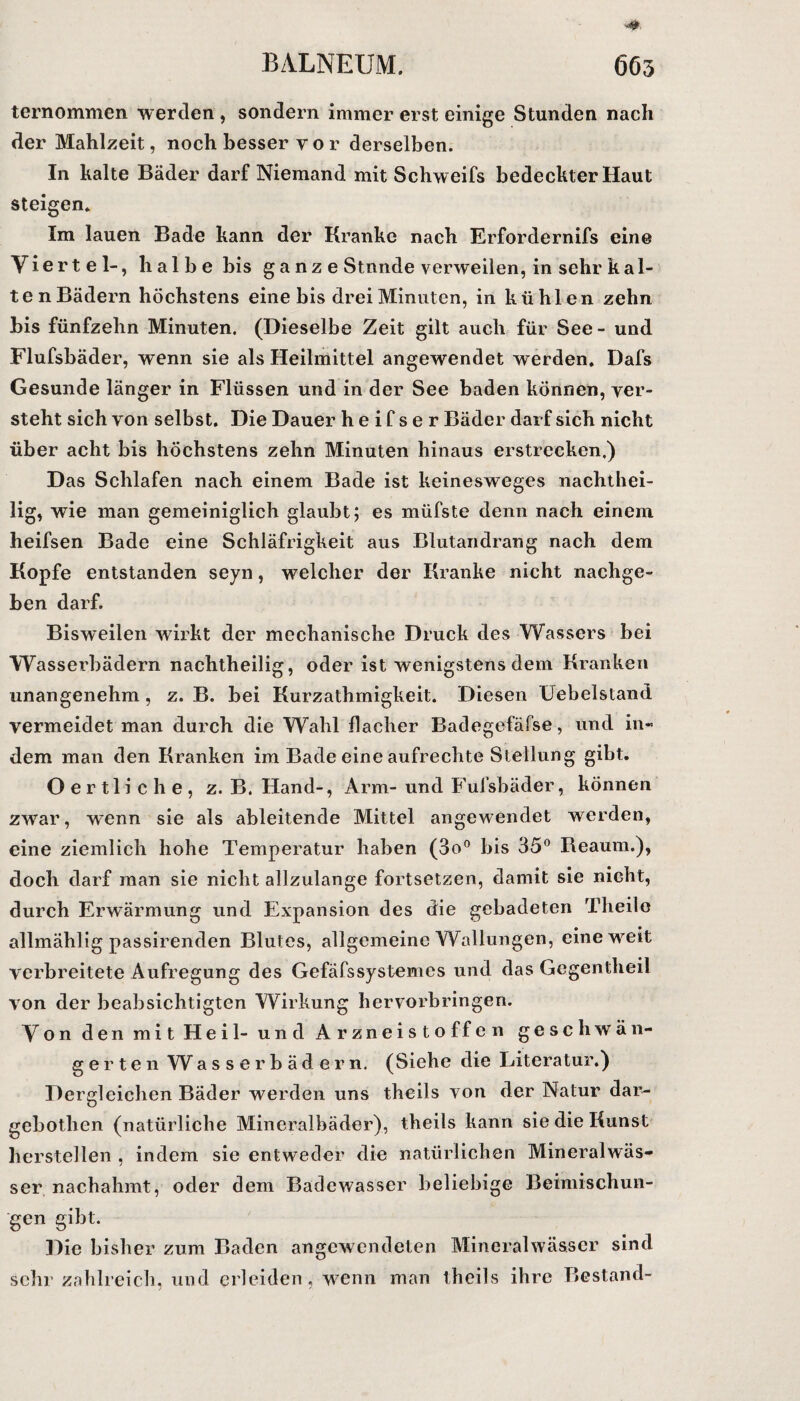 ternommen werden , sondern immer erst einige Stunden nach der Mahlzeit, noch besser vor derselben. In kalte Bäder darf Niemand mit Schweifs bedeckter Haut steigen. Im lauen Bade kann der Kranke nach Erfordernifs eine Viertel-, halbe bis g a nz e Stunde verweilen, in sehr kal¬ ten Bädern höchstens eine bis drei Minuten, in kühlen zehn bis fünfzehn Minuten. (Dieselbe Zeit gilt auch für See - und Flufsbäder, wenn sie als Heilmittel angewendet werden. Dafs Gesunde länger in Flüssen und in der See baden können, ver¬ steht sich von selbst. Die Dauer h e i f s e r Bäder darf sich nicht über acht bis höchstens zehn Minuten hinaus erstrecken.) Das Schlafen nach einem Bade ist keinesweges nachthei¬ lig, wie man gemeiniglich glaubt; es müfste denn nach einem heifsen Bade eine Schläfrigkeit aus Blutandrang nach dem Kopfe entstanden seyn, welcher der Kranke nicht nachge¬ ben darf. Bisweilen wirkt der mechanische Druck des Wassers bei Wasserbädern nachtheilig, oder ist wenigstens dem Kranken unangenehm , z. B. bei Kurzathmigkeit. Diesen Üebelstand vermeidet man durch die Wahl flacher Badegefäfse, und in¬ dem man den Kranken im Bade eine aufrechte Stellung gibt. Oertliche, z. B. Hand-, Arm- und Fufsbäder, können zwar, wenn sie als ableitende Mittel angewendet werden, eine ziemlich hohe Temperatur haben (3o° bis 35° Beaum.), doch darf man sie nicht allzulange fortsetzen, damit sie nicht, durch Erwärmung und Expansion des die gebadeten Tlieile allmählig passirenden Blutes, allgemeine Wallungen, eine weit verbreitete Aufregung des Gefäfssystemes und das Gegentlieil von der beabsichtigten Wirkung hervorbringen. Von den mit Heil- und Arzneistoffen geschwän¬ gerten Wasserbädern. (Siehe die Literatur.) Dergleichen Bäder werden uns theils von der Natur dar- gebotlien (natürliche Mineralbäder), theils kann sie die Kunst hersteilen , indem sie entweder die natürlichen Mineralwäs¬ ser nachahmt, oder dem Badewasser beliebige Beimischun¬ gen gibt. Die bisher zum Baden angewendeten Mineralwässer sind sehr zahlreich, und erleiden, wenn man theils ihre Bestand-