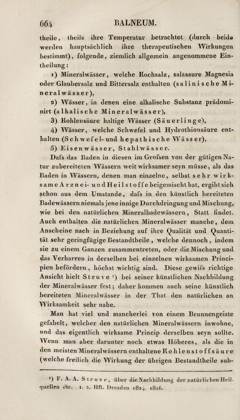 theile, theiis ihre Temperatur betrachtet (durch beide werden hauptsächlich ihre therapeutischen Wirkungen bestimmt), folgende, ziemlich allgemein angenommene Ein- theilung: 1) Mineralwässer, welche Kochsalz, salzsaure Magnesia oder Glaubersalz und Bittersalz enthalten (salinische Mi¬ neralwässer), 2) Wässer, in denen eine alkalische Substanz prädomi- nirt (alkalische Mineralwässer), 3) Kohlensäure haltige Wässer (Säuerlinge), 4) Wässer, welche Schwefel und Hydrothionsäure ent¬ halten (Schwefel- und hepathische Wässer), 5) Eisen wässer, Stahl wässer. Dafs das Baden in diesen im Grofsen von der gütigen Na¬ tur zubereiteten Wässern weit wirksamer seyn müsse, als das Baden in Wässern, denen man einzelne, selbst sehr wirk- sameArznei- undHeilsto ff e beigemischt hat, ergibt sich schon aus dem Umstande, dafs in den künstlich bereiteten Badewässern niemals jene innige Durchdringung und Mischung, wie bei den natürlichen Mineralbadewässern, Statt findet. Auch enthalten die natürlichen Mineralwässer manche, dem Anscheine nach in Beziehung auf ihre Qualität und Quanti¬ tät sehr geringfügige Bestandtheile , welche dennoch , indem sie zu einem Ganzen zusammentreten, oder die Mischung und das Verharren in derselben bei einzelnen wirksamen Princi- > 1 ■ pien befördern , höchst wichtig sind. Diese gewifs richtige Ansicht hielt Struve *) bei seiner künstlichen Nachbildung der Mineralwässer fest; daher kommen auch seine künstlich bereiteten Mineralwässer in der That den natürlichen an Wirksamkeit sehr nahe. Man hat viel und mancherlei von einem Brunnengeiste gefabelt, welcher den natürlichen Mineralwässern inwohne, und das eigentlich wirksame Princip derselben seyn sollte. Wenn man aber darunter noch etwas Höheres, als die in den meisten Mineralwässern enthaltene Kohlenstoffsäure (welche freilich die Wirkung der übrigen Bestandtheile sub- *) F. A. A. Struve, über die Nachbildung der natürlichen Heil¬ quellen etc. 1. 2. Hft. Dresden 1824. 1826.