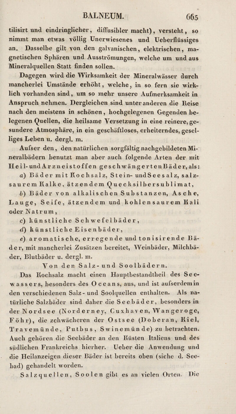 tilisirt und eindringlicher, diffusibler macht) , versteht, so nimmt man etwas völlig Unerwiesenes und Ueberflüssiges an. Dasselbe gilt von den galvanischen, elektrischen, ma¬ gnetischen Sphären und Ausströmungen, welche um und aus Mineralquellen Statt finden sollen. Dagegen wird die Wirksamkeit der Mineralwässer durch mancherlei Umstände erhöht, welche ? in so fern sie wirk¬ lich vorhanden sind, um so mehr unsere Aufmerksamkeit in Anspruch nehmen. Dergleichen sind unter anderen die Reise nach den meistens in schönen, hochgelegenen Gegenden be- Jegenen Quellen, die heilsame Versetzung in eine reinere, ge¬ sundere Atmosphäre, in ein geschäftloses, erheiterndes, gesel¬ liges Leben u. dergl. m. Aufser den, den natürlichen sorgfältig nachgebildeten Mi¬ neralbädern benutzt man aber auch folgende Arten der mit Heil- und Arzneistoffen geschwängerten Bäder, als: a) Bäder mit Kochsalz, Stein- und Seesalz, salz¬ saurem Kalke, ätzendem Quecksilber Sublimat, b) Bäder von alkalischen Substanzen, Asche, Lauge, Seife, ätzendem und kohlensaurem Kali oder Natr um, c) künstliche Schwefelbäder, d) künstliche Eisenbäder, e) aromatische, erregende und tonisirende Bä¬ der, mit mancherlei Zusätzen bereitet, Weinbäder, Milchbä¬ der, Blutbäder u. dergl. m. Von den Salz -und Soolbädern. Das Kochsalz macht einen Hauptbestandteil des See¬ wassers, besonders des Oceans, aus, und ist aufserdemin den verschiedenen Salz - und Soolquellen enthalten. Als na¬ türliche Salzbäder sind daher die Seebäder, besonders in der Nordsee (Norderney, Cuxhaven, Wangeroge, Föhr), die zchwächeren der Ostsee (Doberan, Kiel, Travemünde, Putbus , Swinemünde) zu betrachten. Auch gehören die Seebäder an den Küsten Italiens und des südlichen Frankreichs hierher. Ueber die Anwendung und die Heilanzeigen dieser Bäder ist bereits oben (siehe d. See¬ bad) gehandelt worden. Salzquellen, Soolen gibt es an vielen Orten. Die