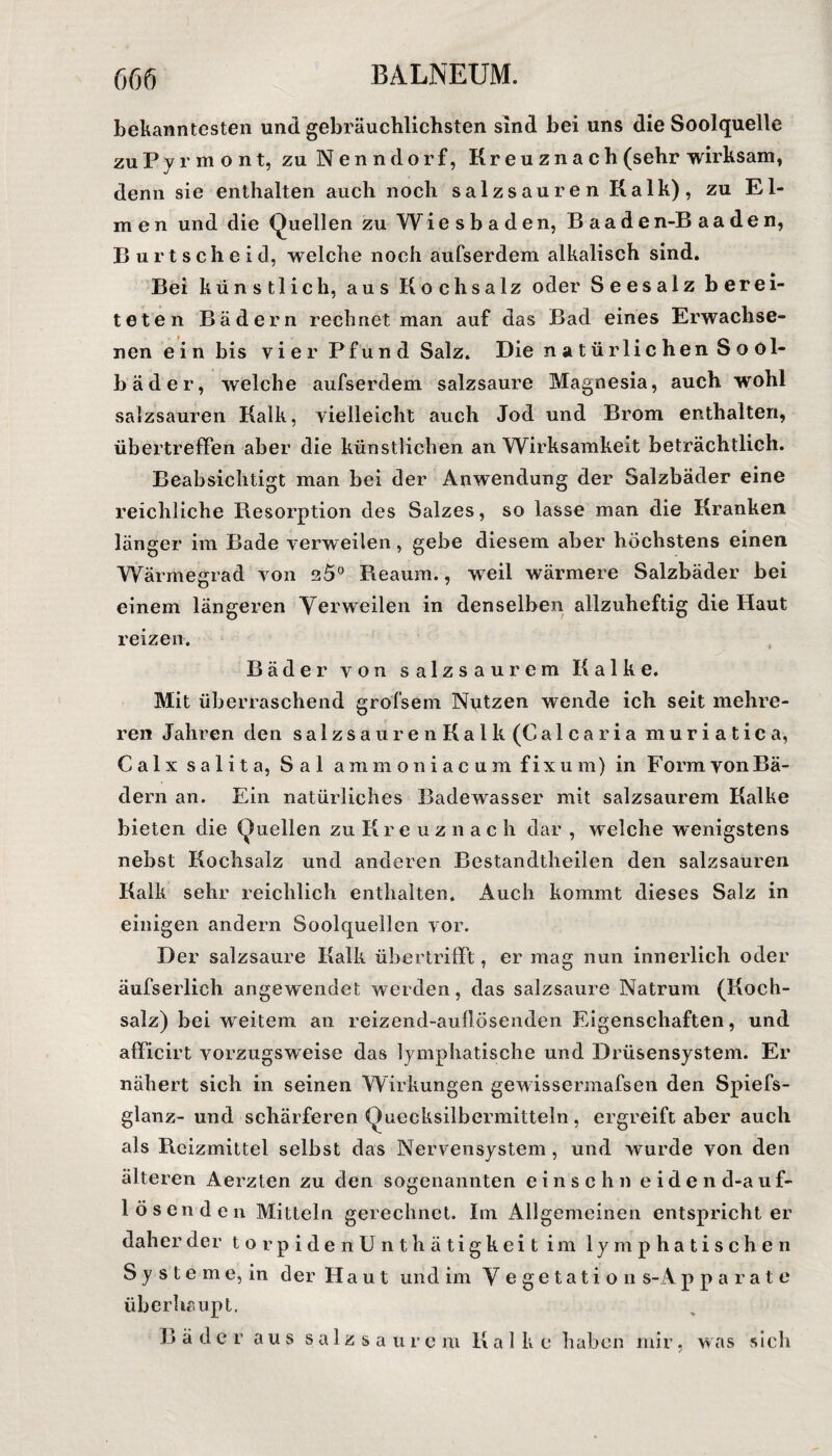 bekanntesten und gebräuchlichsten sind bei uns die Soolquelle zu Pyrmont, zu Nenndorf, Kr e u zn a c h (sehr wirksam, denn sie enthalten auch noch salzsauren Kalk), zu Ei¬ men und die Quellen zu Wiesbaden, B aaden-B aaden, Burtscheid, welche noch aufserdem alkalisch sind. Bei künstlich, aus Kochsalz oder Seesalz berei¬ teten Bädern rechnet man auf das Bad eines Erwachse¬ nen ein bis vier Pfund Salz. Die natürlichen Sool- bäder, welche aufserdem salzsaure Magnesia, auch wohl salzsauren Kalk, vielleicht auch Jod und Brom enthalten, übertreffen aber die künstlichen an Wirksamkeit beträchtlich. Beabsichtigt man bei der Anwendung der Salzbäder eine reichliche Besorption des Salzes, so lasse man die Kranken länger im Bade verweilen, gebe diesem aber höchstens einen Wärmegrad von 25° Reaum., weil wärmere Salzbäder bei einem längeren Verweilen in denselben allzuheftig die Haut reizen. Bäder von salzsaurem Kalke. Mit überraschend grofsein Nutzen wende ich seit mehre¬ ren Jahren den salzsaurenKalk(Calcaria muriatica, C a 1 x s a 1 i t a, S a 1 ammoniacum fixum) in Form vonBä- dern an. Ein natürliches Badewasser mit salzsaurem Kalke bieten die Quellen zu Kreuznach dar , welche wenigstens nebst Kochsalz und anderen Bestandtheilen den salzsauren Kalk sehr reichlich enthalten. Auch kommt dieses Salz in einigen andern Soolquellen vor. Der salzsaure Kalk übertrifft, er mag nun innerlich oder äufserlich angewendet werden, das salzsaure Natrum (Koch¬ salz) bei weitem an reizend-auflösenden Eigenschaften, und afficirt vorzugsweise das lymphatische und Drüsensystem. Er nähert sich in seinen Wirkungen gewissermafsen den Spiefs- glanz- und schärferen Quecksilbermitteln, ergreift aber auch als Reizmittel selbst das Nervensystem , und wurde von den älteren Aerzten zu den sogenannten ein sehn eidend-auf- 1 Ösen den Mitteln gerechnet. Im Allgemeinen entspricht er daher der torpidenUnthätigkeit im lymphatischen S y s t e m e, in der H a u t und im V e g e t a t i o n s-A p p a r a t e überhaupt. R ä d e r aus salzsaure m K a 1 k e haben mir, was s ich